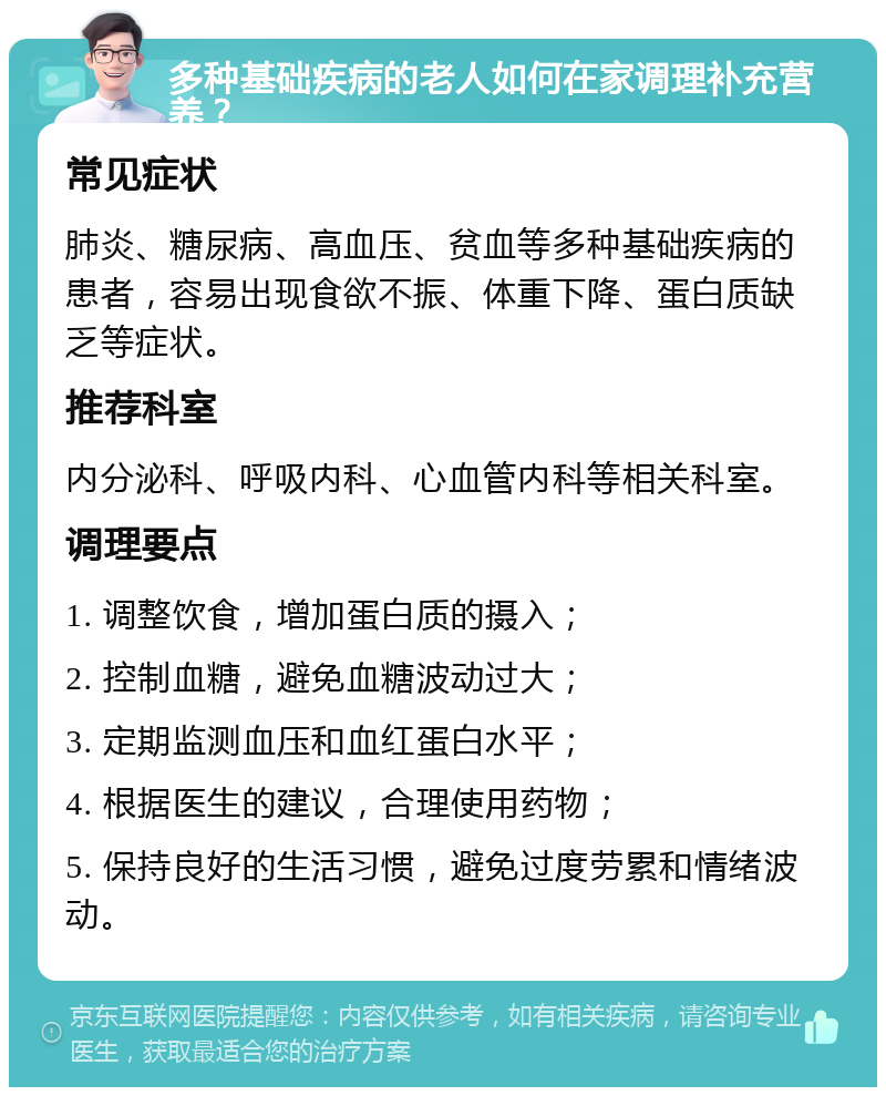 多种基础疾病的老人如何在家调理补充营养？ 常见症状 肺炎、糖尿病、高血压、贫血等多种基础疾病的患者，容易出现食欲不振、体重下降、蛋白质缺乏等症状。 推荐科室 内分泌科、呼吸内科、心血管内科等相关科室。 调理要点 1. 调整饮食，增加蛋白质的摄入； 2. 控制血糖，避免血糖波动过大； 3. 定期监测血压和血红蛋白水平； 4. 根据医生的建议，合理使用药物； 5. 保持良好的生活习惯，避免过度劳累和情绪波动。