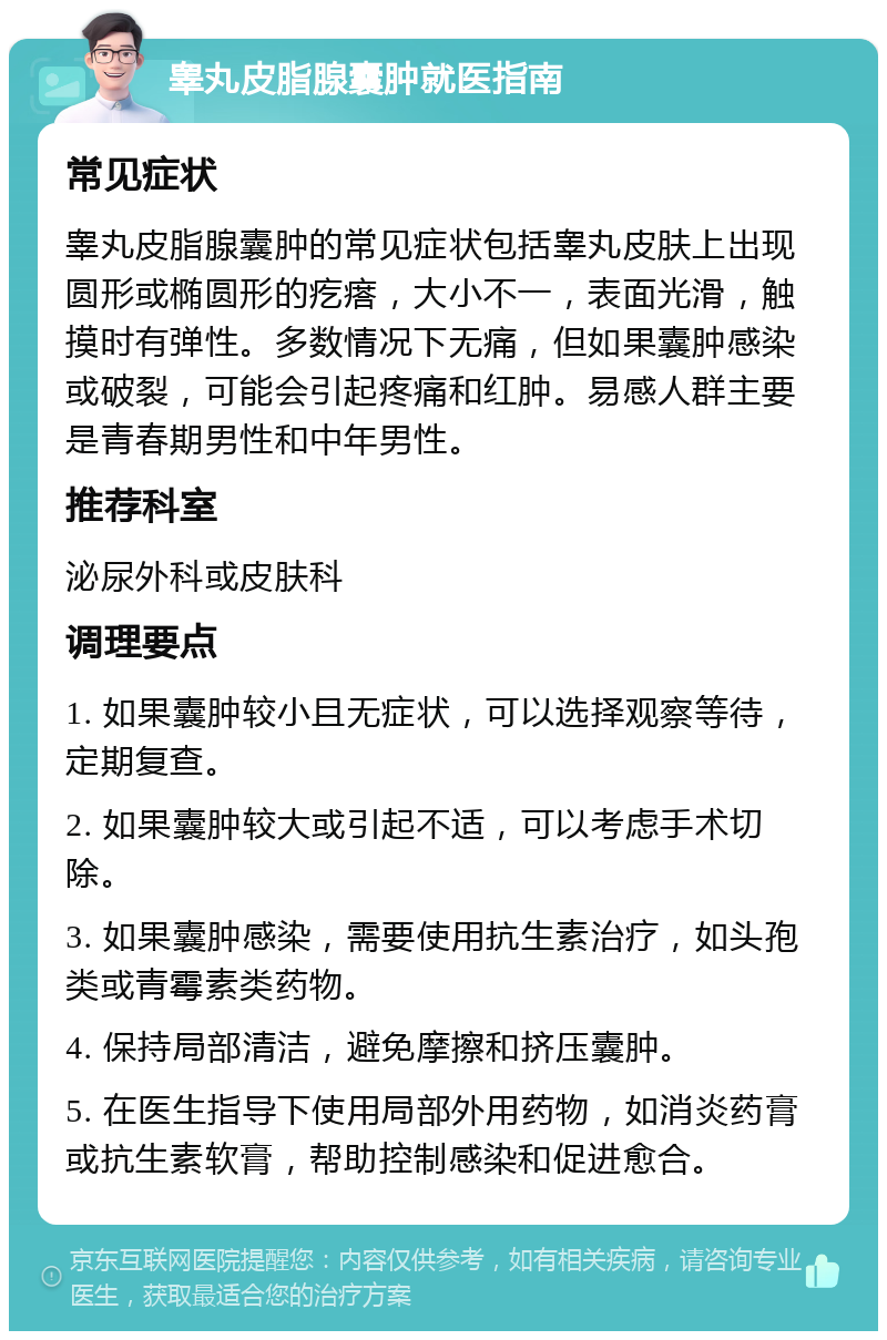 睾丸皮脂腺囊肿就医指南 常见症状 睾丸皮脂腺囊肿的常见症状包括睾丸皮肤上出现圆形或椭圆形的疙瘩，大小不一，表面光滑，触摸时有弹性。多数情况下无痛，但如果囊肿感染或破裂，可能会引起疼痛和红肿。易感人群主要是青春期男性和中年男性。 推荐科室 泌尿外科或皮肤科 调理要点 1. 如果囊肿较小且无症状，可以选择观察等待，定期复查。 2. 如果囊肿较大或引起不适，可以考虑手术切除。 3. 如果囊肿感染，需要使用抗生素治疗，如头孢类或青霉素类药物。 4. 保持局部清洁，避免摩擦和挤压囊肿。 5. 在医生指导下使用局部外用药物，如消炎药膏或抗生素软膏，帮助控制感染和促进愈合。