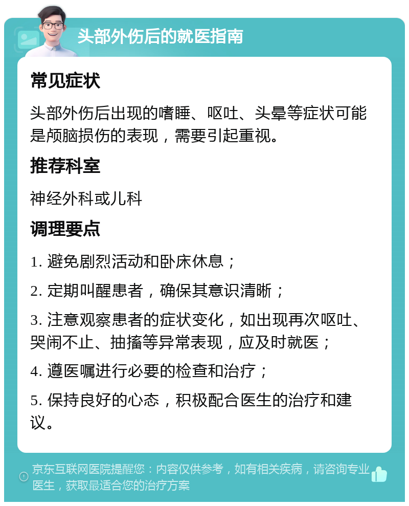 头部外伤后的就医指南 常见症状 头部外伤后出现的嗜睡、呕吐、头晕等症状可能是颅脑损伤的表现，需要引起重视。 推荐科室 神经外科或儿科 调理要点 1. 避免剧烈活动和卧床休息； 2. 定期叫醒患者，确保其意识清晰； 3. 注意观察患者的症状变化，如出现再次呕吐、哭闹不止、抽搐等异常表现，应及时就医； 4. 遵医嘱进行必要的检查和治疗； 5. 保持良好的心态，积极配合医生的治疗和建议。