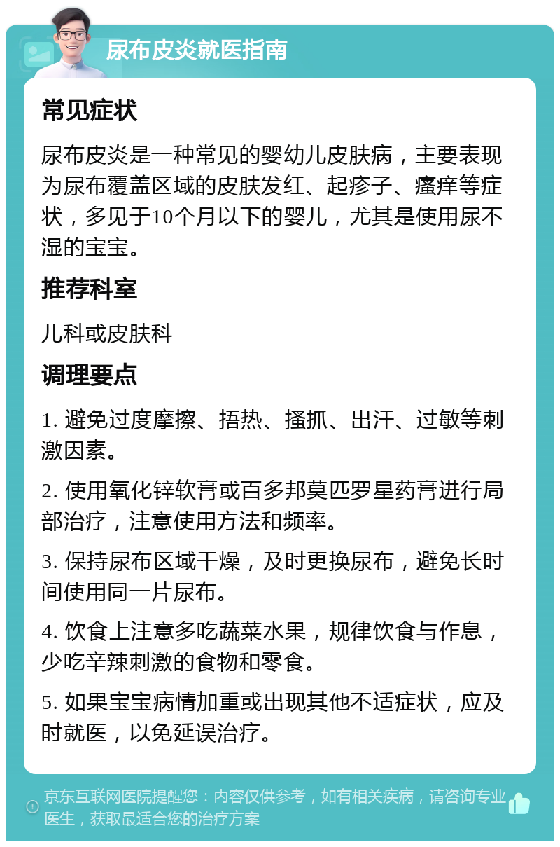 尿布皮炎就医指南 常见症状 尿布皮炎是一种常见的婴幼儿皮肤病，主要表现为尿布覆盖区域的皮肤发红、起疹子、瘙痒等症状，多见于10个月以下的婴儿，尤其是使用尿不湿的宝宝。 推荐科室 儿科或皮肤科 调理要点 1. 避免过度摩擦、捂热、搔抓、出汗、过敏等刺激因素。 2. 使用氧化锌软膏或百多邦莫匹罗星药膏进行局部治疗，注意使用方法和频率。 3. 保持尿布区域干燥，及时更换尿布，避免长时间使用同一片尿布。 4. 饮食上注意多吃蔬菜水果，规律饮食与作息，少吃辛辣刺激的食物和零食。 5. 如果宝宝病情加重或出现其他不适症状，应及时就医，以免延误治疗。