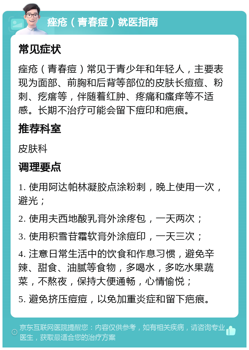 痤疮（青春痘）就医指南 常见症状 痤疮（青春痘）常见于青少年和年轻人，主要表现为面部、前胸和后背等部位的皮肤长痘痘、粉刺、疙瘩等，伴随着红肿、疼痛和瘙痒等不适感。长期不治疗可能会留下痘印和疤痕。 推荐科室 皮肤科 调理要点 1. 使用阿达帕林凝胶点涂粉刺，晚上使用一次，避光； 2. 使用夫西地酸乳膏外涂疼包，一天两次； 3. 使用积雪苷霜软膏外涂痘印，一天三次； 4. 注意日常生活中的饮食和作息习惯，避免辛辣、甜食、油腻等食物，多喝水，多吃水果蔬菜，不熬夜，保持大便通畅，心情愉悦； 5. 避免挤压痘痘，以免加重炎症和留下疤痕。