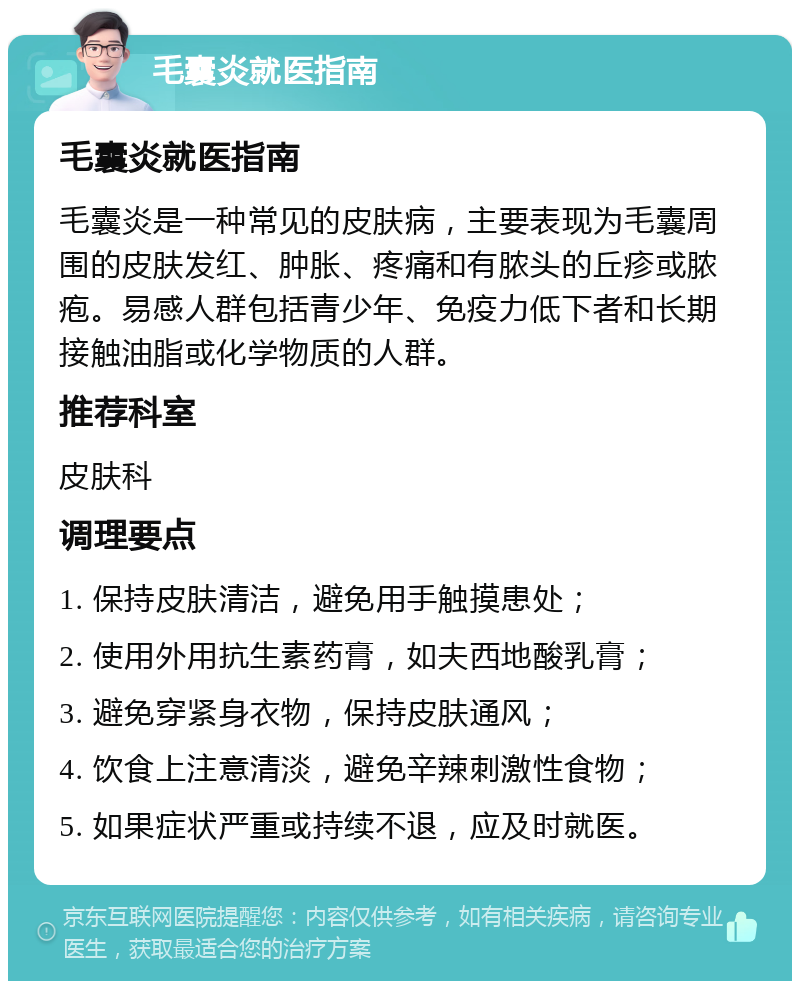 毛囊炎就医指南 毛囊炎就医指南 毛囊炎是一种常见的皮肤病，主要表现为毛囊周围的皮肤发红、肿胀、疼痛和有脓头的丘疹或脓疱。易感人群包括青少年、免疫力低下者和长期接触油脂或化学物质的人群。 推荐科室 皮肤科 调理要点 1. 保持皮肤清洁，避免用手触摸患处； 2. 使用外用抗生素药膏，如夫西地酸乳膏； 3. 避免穿紧身衣物，保持皮肤通风； 4. 饮食上注意清淡，避免辛辣刺激性食物； 5. 如果症状严重或持续不退，应及时就医。