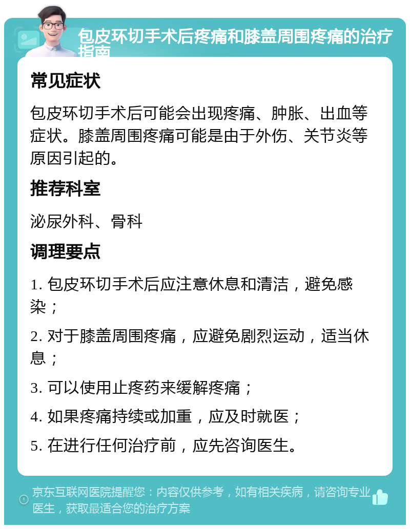 包皮环切手术后疼痛和膝盖周围疼痛的治疗指南 常见症状 包皮环切手术后可能会出现疼痛、肿胀、出血等症状。膝盖周围疼痛可能是由于外伤、关节炎等原因引起的。 推荐科室 泌尿外科、骨科 调理要点 1. 包皮环切手术后应注意休息和清洁，避免感染； 2. 对于膝盖周围疼痛，应避免剧烈运动，适当休息； 3. 可以使用止疼药来缓解疼痛； 4. 如果疼痛持续或加重，应及时就医； 5. 在进行任何治疗前，应先咨询医生。