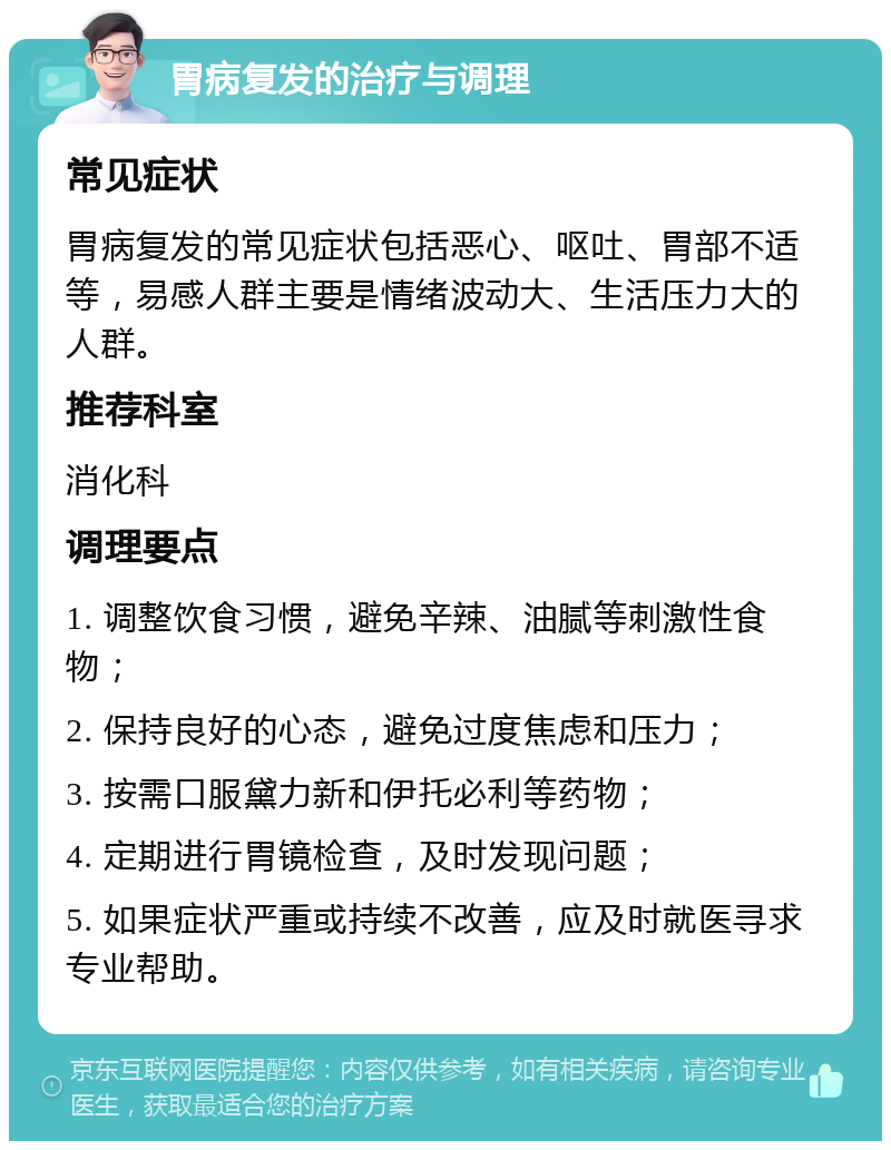 胃病复发的治疗与调理 常见症状 胃病复发的常见症状包括恶心、呕吐、胃部不适等，易感人群主要是情绪波动大、生活压力大的人群。 推荐科室 消化科 调理要点 1. 调整饮食习惯，避免辛辣、油腻等刺激性食物； 2. 保持良好的心态，避免过度焦虑和压力； 3. 按需口服黛力新和伊托必利等药物； 4. 定期进行胃镜检查，及时发现问题； 5. 如果症状严重或持续不改善，应及时就医寻求专业帮助。