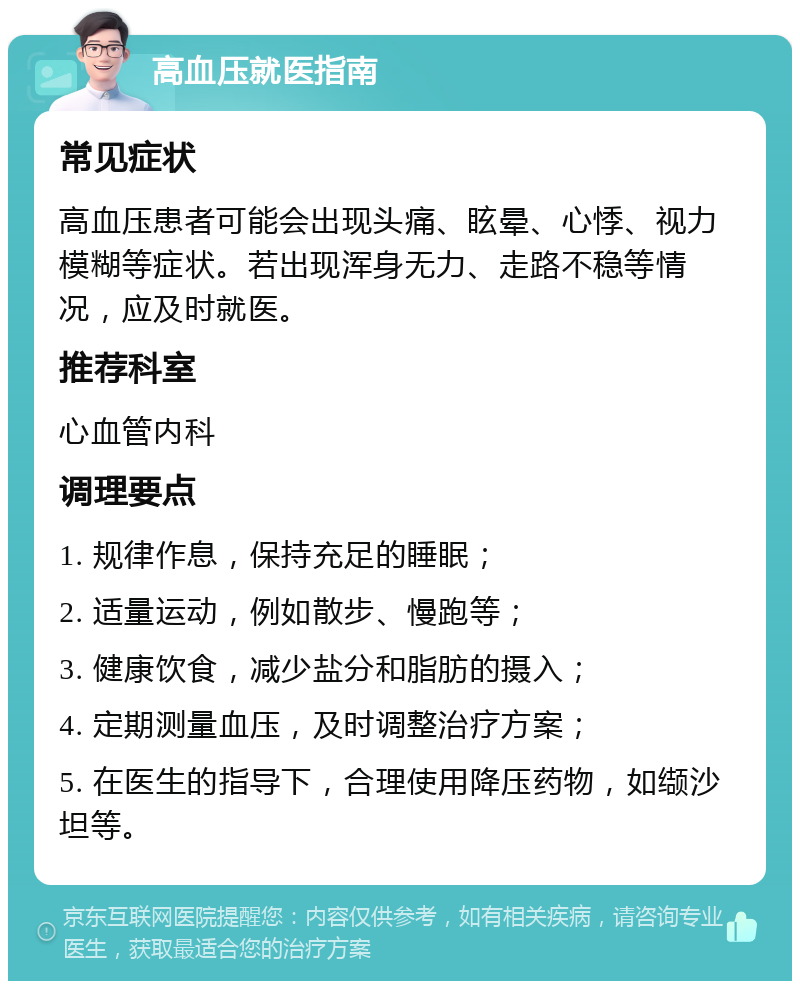 高血压就医指南 常见症状 高血压患者可能会出现头痛、眩晕、心悸、视力模糊等症状。若出现浑身无力、走路不稳等情况，应及时就医。 推荐科室 心血管内科 调理要点 1. 规律作息，保持充足的睡眠； 2. 适量运动，例如散步、慢跑等； 3. 健康饮食，减少盐分和脂肪的摄入； 4. 定期测量血压，及时调整治疗方案； 5. 在医生的指导下，合理使用降压药物，如缬沙坦等。