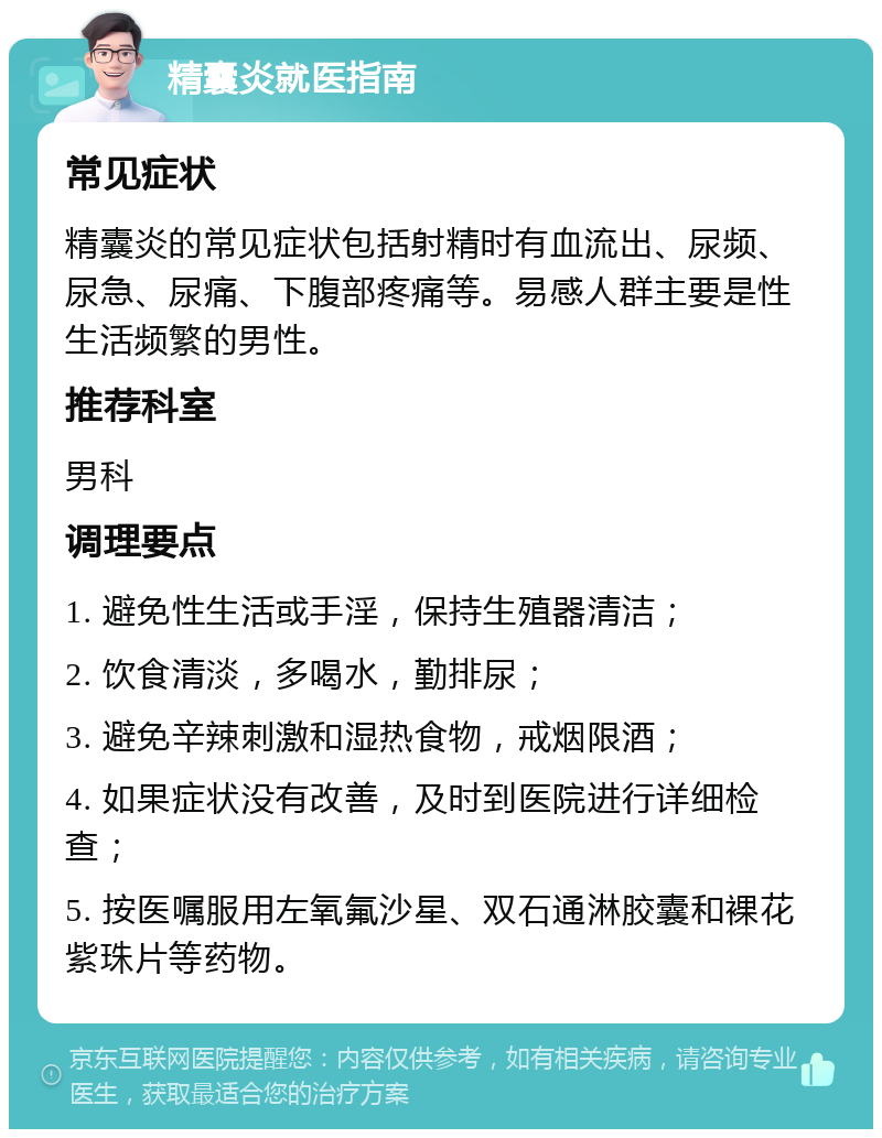 精囊炎就医指南 常见症状 精囊炎的常见症状包括射精时有血流出、尿频、尿急、尿痛、下腹部疼痛等。易感人群主要是性生活频繁的男性。 推荐科室 男科 调理要点 1. 避免性生活或手淫，保持生殖器清洁； 2. 饮食清淡，多喝水，勤排尿； 3. 避免辛辣刺激和湿热食物，戒烟限酒； 4. 如果症状没有改善，及时到医院进行详细检查； 5. 按医嘱服用左氧氟沙星、双石通淋胶囊和裸花紫珠片等药物。