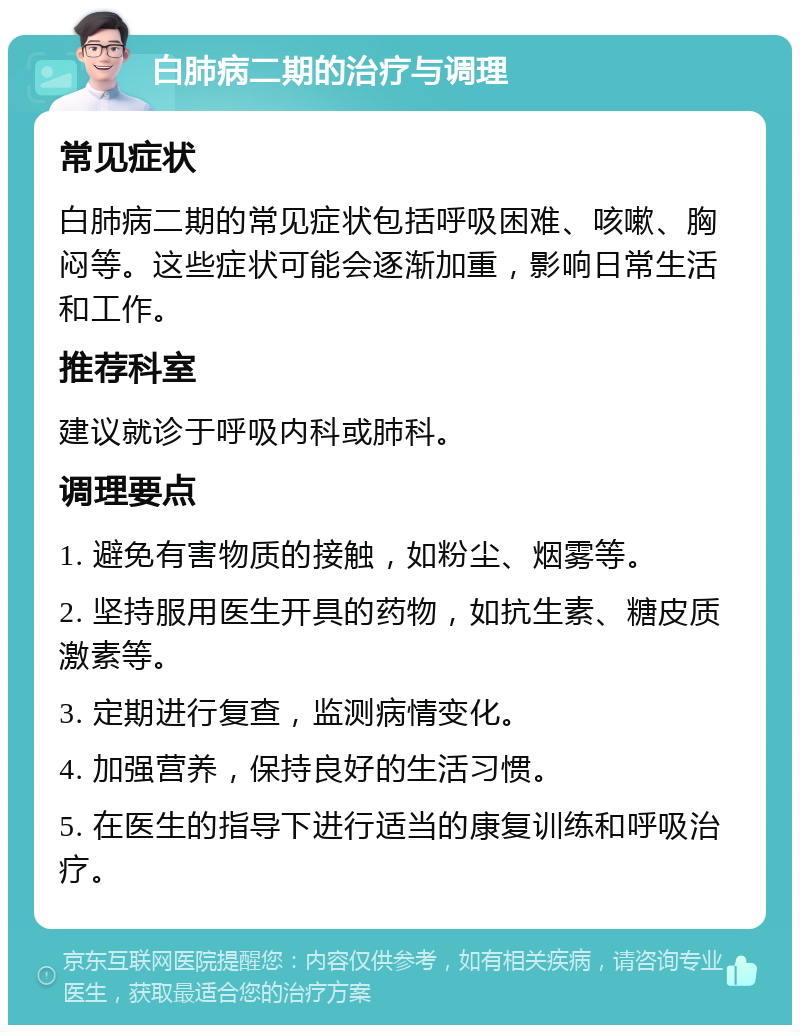 白肺病二期的治疗与调理 常见症状 白肺病二期的常见症状包括呼吸困难、咳嗽、胸闷等。这些症状可能会逐渐加重，影响日常生活和工作。 推荐科室 建议就诊于呼吸内科或肺科。 调理要点 1. 避免有害物质的接触，如粉尘、烟雾等。 2. 坚持服用医生开具的药物，如抗生素、糖皮质激素等。 3. 定期进行复查，监测病情变化。 4. 加强营养，保持良好的生活习惯。 5. 在医生的指导下进行适当的康复训练和呼吸治疗。