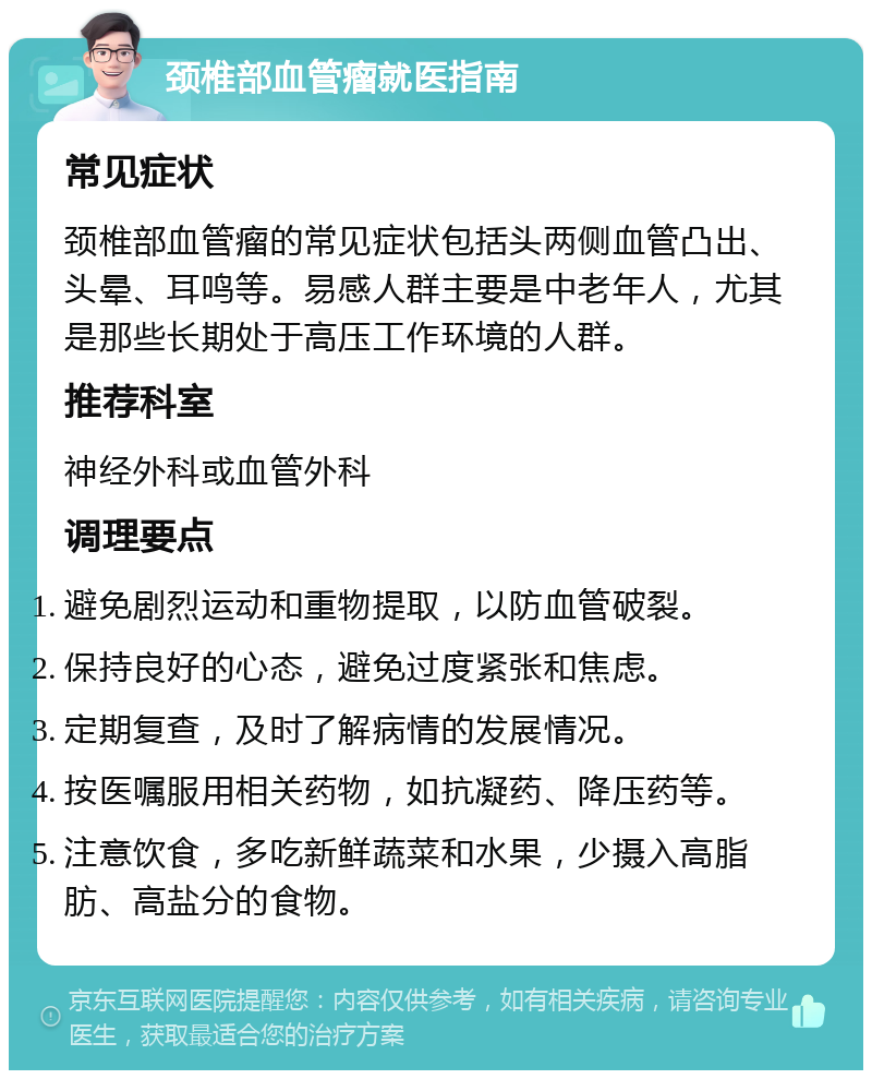 颈椎部血管瘤就医指南 常见症状 颈椎部血管瘤的常见症状包括头两侧血管凸出、头晕、耳鸣等。易感人群主要是中老年人，尤其是那些长期处于高压工作环境的人群。 推荐科室 神经外科或血管外科 调理要点 避免剧烈运动和重物提取，以防血管破裂。 保持良好的心态，避免过度紧张和焦虑。 定期复查，及时了解病情的发展情况。 按医嘱服用相关药物，如抗凝药、降压药等。 注意饮食，多吃新鲜蔬菜和水果，少摄入高脂肪、高盐分的食物。