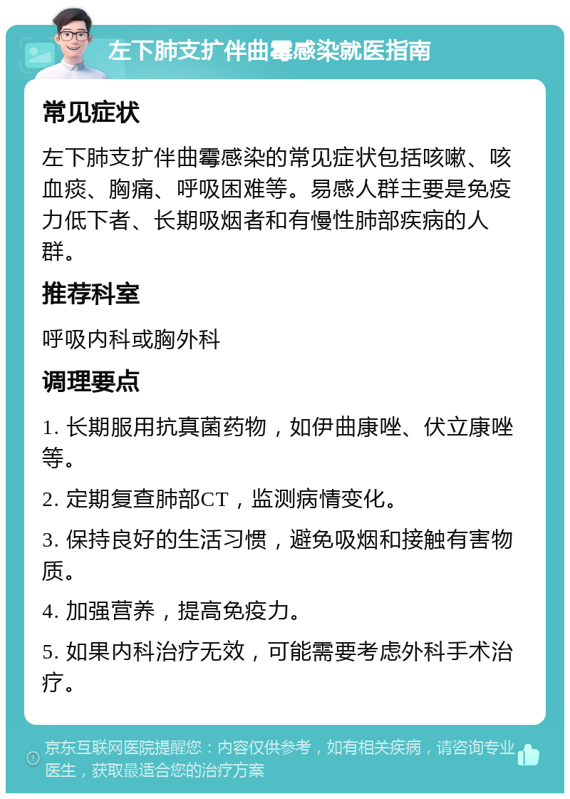 左下肺支扩伴曲霉感染就医指南 常见症状 左下肺支扩伴曲霉感染的常见症状包括咳嗽、咳血痰、胸痛、呼吸困难等。易感人群主要是免疫力低下者、长期吸烟者和有慢性肺部疾病的人群。 推荐科室 呼吸内科或胸外科 调理要点 1. 长期服用抗真菌药物，如伊曲康唑、伏立康唑等。 2. 定期复查肺部CT，监测病情变化。 3. 保持良好的生活习惯，避免吸烟和接触有害物质。 4. 加强营养，提高免疫力。 5. 如果内科治疗无效，可能需要考虑外科手术治疗。