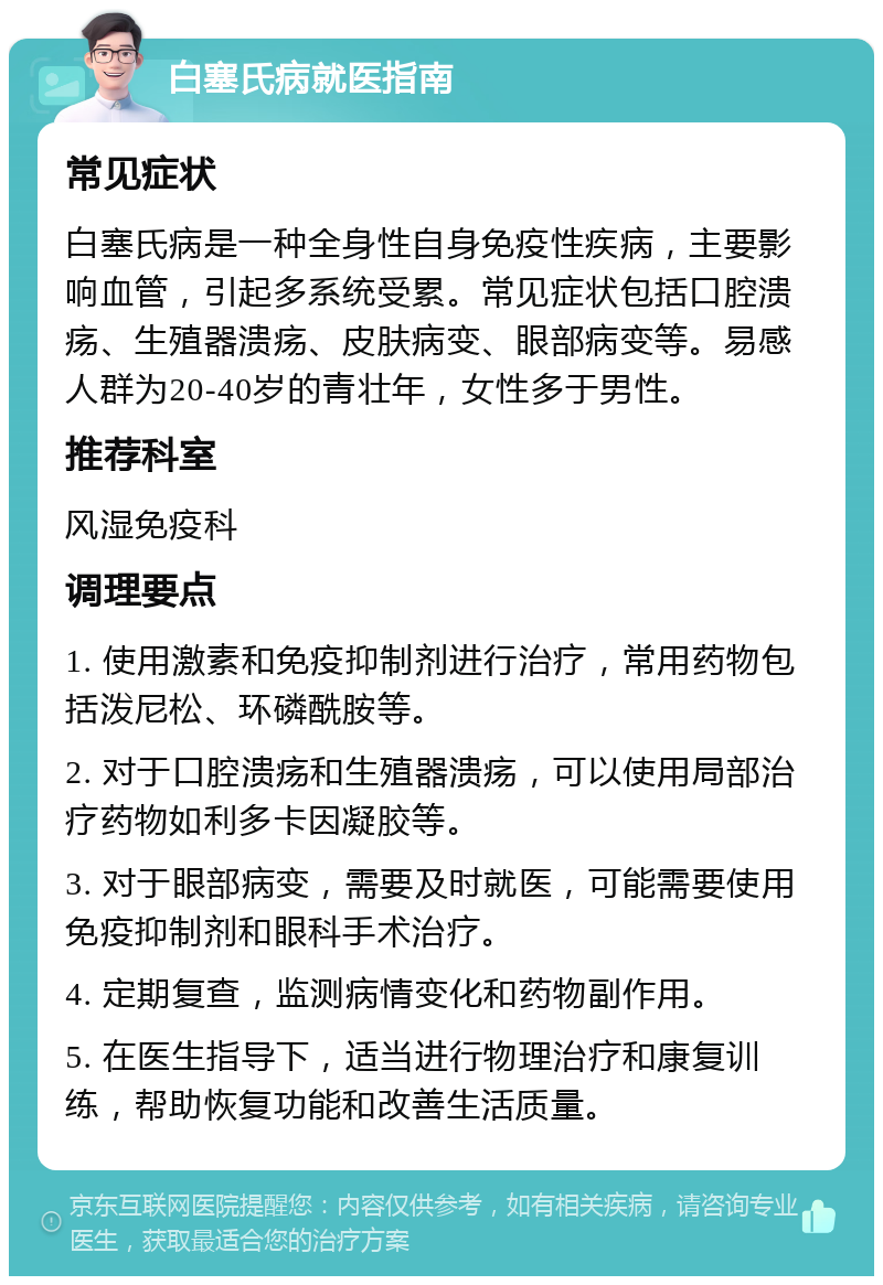 白塞氏病就医指南 常见症状 白塞氏病是一种全身性自身免疫性疾病，主要影响血管，引起多系统受累。常见症状包括口腔溃疡、生殖器溃疡、皮肤病变、眼部病变等。易感人群为20-40岁的青壮年，女性多于男性。 推荐科室 风湿免疫科 调理要点 1. 使用激素和免疫抑制剂进行治疗，常用药物包括泼尼松、环磷酰胺等。 2. 对于口腔溃疡和生殖器溃疡，可以使用局部治疗药物如利多卡因凝胶等。 3. 对于眼部病变，需要及时就医，可能需要使用免疫抑制剂和眼科手术治疗。 4. 定期复查，监测病情变化和药物副作用。 5. 在医生指导下，适当进行物理治疗和康复训练，帮助恢复功能和改善生活质量。