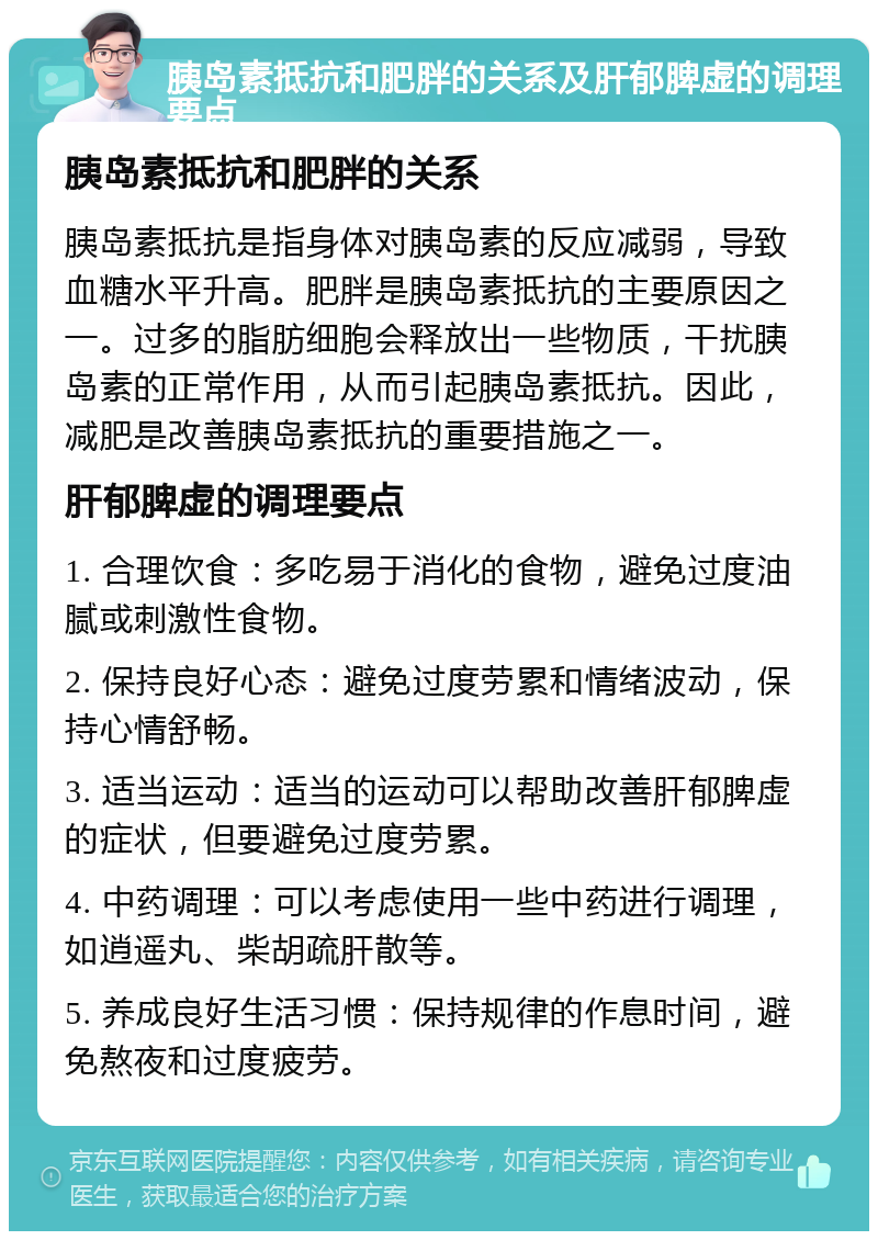 胰岛素抵抗和肥胖的关系及肝郁脾虚的调理要点 胰岛素抵抗和肥胖的关系 胰岛素抵抗是指身体对胰岛素的反应减弱，导致血糖水平升高。肥胖是胰岛素抵抗的主要原因之一。过多的脂肪细胞会释放出一些物质，干扰胰岛素的正常作用，从而引起胰岛素抵抗。因此，减肥是改善胰岛素抵抗的重要措施之一。 肝郁脾虚的调理要点 1. 合理饮食：多吃易于消化的食物，避免过度油腻或刺激性食物。 2. 保持良好心态：避免过度劳累和情绪波动，保持心情舒畅。 3. 适当运动：适当的运动可以帮助改善肝郁脾虚的症状，但要避免过度劳累。 4. 中药调理：可以考虑使用一些中药进行调理，如逍遥丸、柴胡疏肝散等。 5. 养成良好生活习惯：保持规律的作息时间，避免熬夜和过度疲劳。