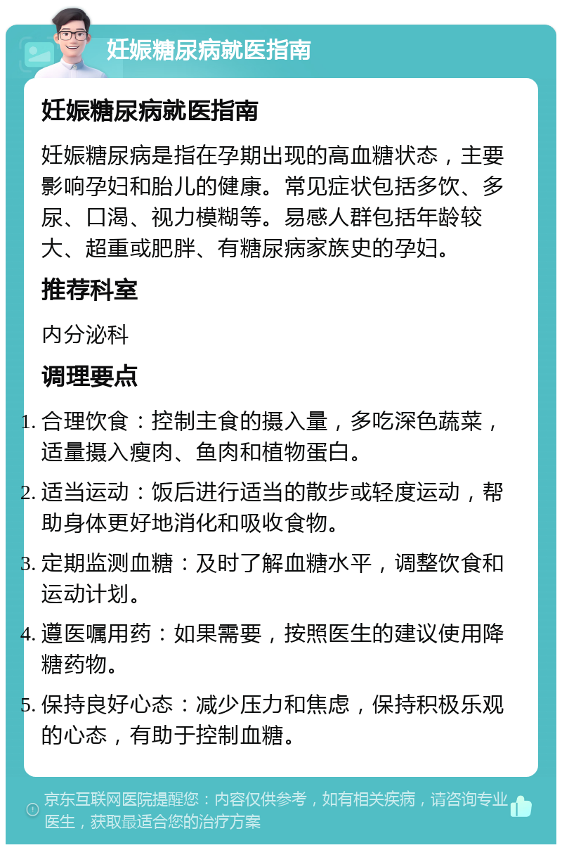 妊娠糖尿病就医指南 妊娠糖尿病就医指南 妊娠糖尿病是指在孕期出现的高血糖状态，主要影响孕妇和胎儿的健康。常见症状包括多饮、多尿、口渴、视力模糊等。易感人群包括年龄较大、超重或肥胖、有糖尿病家族史的孕妇。 推荐科室 内分泌科 调理要点 合理饮食：控制主食的摄入量，多吃深色蔬菜，适量摄入瘦肉、鱼肉和植物蛋白。 适当运动：饭后进行适当的散步或轻度运动，帮助身体更好地消化和吸收食物。 定期监测血糖：及时了解血糖水平，调整饮食和运动计划。 遵医嘱用药：如果需要，按照医生的建议使用降糖药物。 保持良好心态：减少压力和焦虑，保持积极乐观的心态，有助于控制血糖。