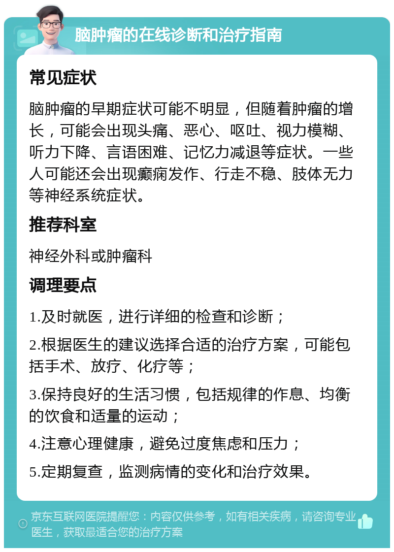 脑肿瘤的在线诊断和治疗指南 常见症状 脑肿瘤的早期症状可能不明显，但随着肿瘤的增长，可能会出现头痛、恶心、呕吐、视力模糊、听力下降、言语困难、记忆力减退等症状。一些人可能还会出现癫痫发作、行走不稳、肢体无力等神经系统症状。 推荐科室 神经外科或肿瘤科 调理要点 1.及时就医，进行详细的检查和诊断； 2.根据医生的建议选择合适的治疗方案，可能包括手术、放疗、化疗等； 3.保持良好的生活习惯，包括规律的作息、均衡的饮食和适量的运动； 4.注意心理健康，避免过度焦虑和压力； 5.定期复查，监测病情的变化和治疗效果。