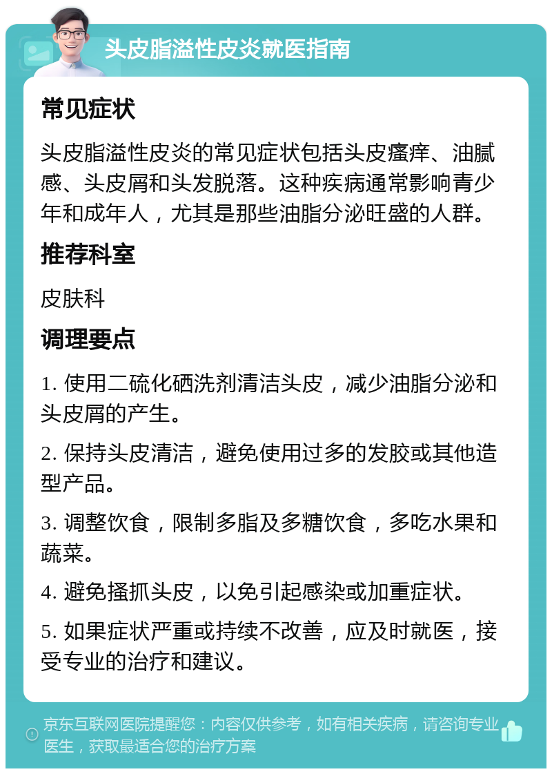 头皮脂溢性皮炎就医指南 常见症状 头皮脂溢性皮炎的常见症状包括头皮瘙痒、油腻感、头皮屑和头发脱落。这种疾病通常影响青少年和成年人，尤其是那些油脂分泌旺盛的人群。 推荐科室 皮肤科 调理要点 1. 使用二硫化硒洗剂清洁头皮，减少油脂分泌和头皮屑的产生。 2. 保持头皮清洁，避免使用过多的发胶或其他造型产品。 3. 调整饮食，限制多脂及多糖饮食，多吃水果和蔬菜。 4. 避免搔抓头皮，以免引起感染或加重症状。 5. 如果症状严重或持续不改善，应及时就医，接受专业的治疗和建议。