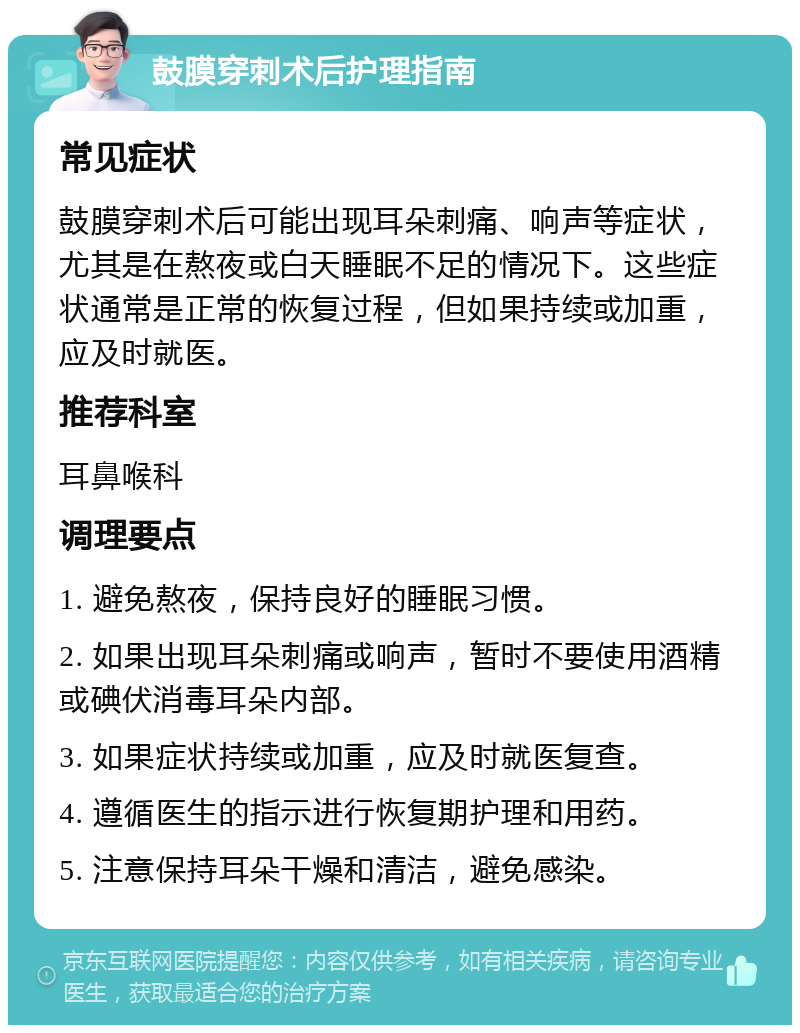 鼓膜穿刺术后护理指南 常见症状 鼓膜穿刺术后可能出现耳朵刺痛、响声等症状，尤其是在熬夜或白天睡眠不足的情况下。这些症状通常是正常的恢复过程，但如果持续或加重，应及时就医。 推荐科室 耳鼻喉科 调理要点 1. 避免熬夜，保持良好的睡眠习惯。 2. 如果出现耳朵刺痛或响声，暂时不要使用酒精或碘伏消毒耳朵内部。 3. 如果症状持续或加重，应及时就医复查。 4. 遵循医生的指示进行恢复期护理和用药。 5. 注意保持耳朵干燥和清洁，避免感染。