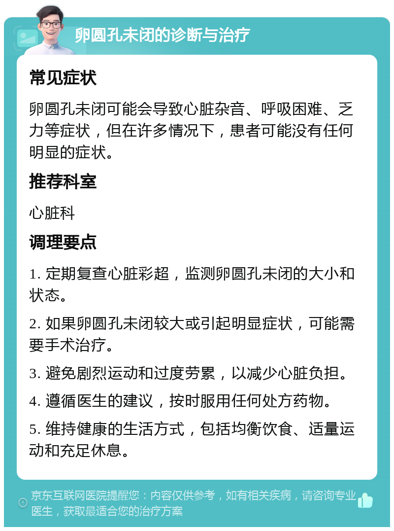 卵圆孔未闭的诊断与治疗 常见症状 卵圆孔未闭可能会导致心脏杂音、呼吸困难、乏力等症状，但在许多情况下，患者可能没有任何明显的症状。 推荐科室 心脏科 调理要点 1. 定期复查心脏彩超，监测卵圆孔未闭的大小和状态。 2. 如果卵圆孔未闭较大或引起明显症状，可能需要手术治疗。 3. 避免剧烈运动和过度劳累，以减少心脏负担。 4. 遵循医生的建议，按时服用任何处方药物。 5. 维持健康的生活方式，包括均衡饮食、适量运动和充足休息。