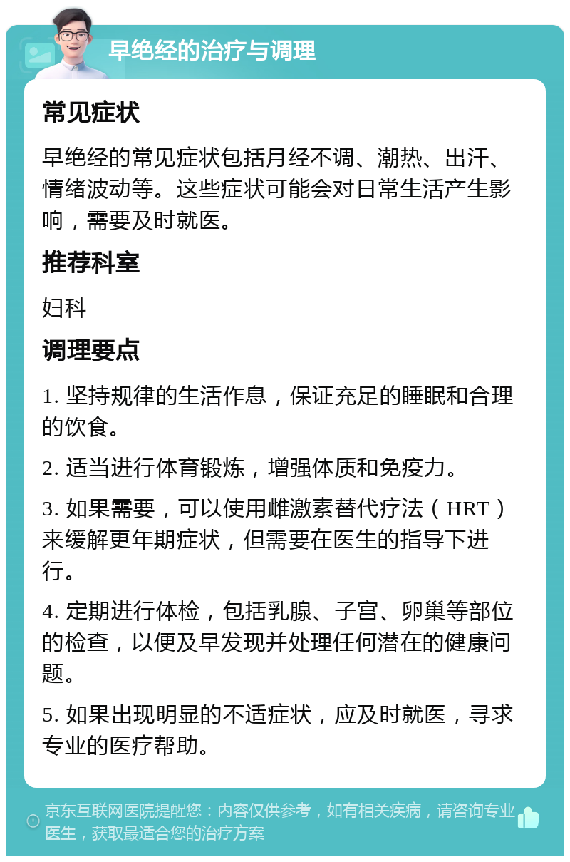 早绝经的治疗与调理 常见症状 早绝经的常见症状包括月经不调、潮热、出汗、情绪波动等。这些症状可能会对日常生活产生影响，需要及时就医。 推荐科室 妇科 调理要点 1. 坚持规律的生活作息，保证充足的睡眠和合理的饮食。 2. 适当进行体育锻炼，增强体质和免疫力。 3. 如果需要，可以使用雌激素替代疗法（HRT）来缓解更年期症状，但需要在医生的指导下进行。 4. 定期进行体检，包括乳腺、子宫、卵巢等部位的检查，以便及早发现并处理任何潜在的健康问题。 5. 如果出现明显的不适症状，应及时就医，寻求专业的医疗帮助。