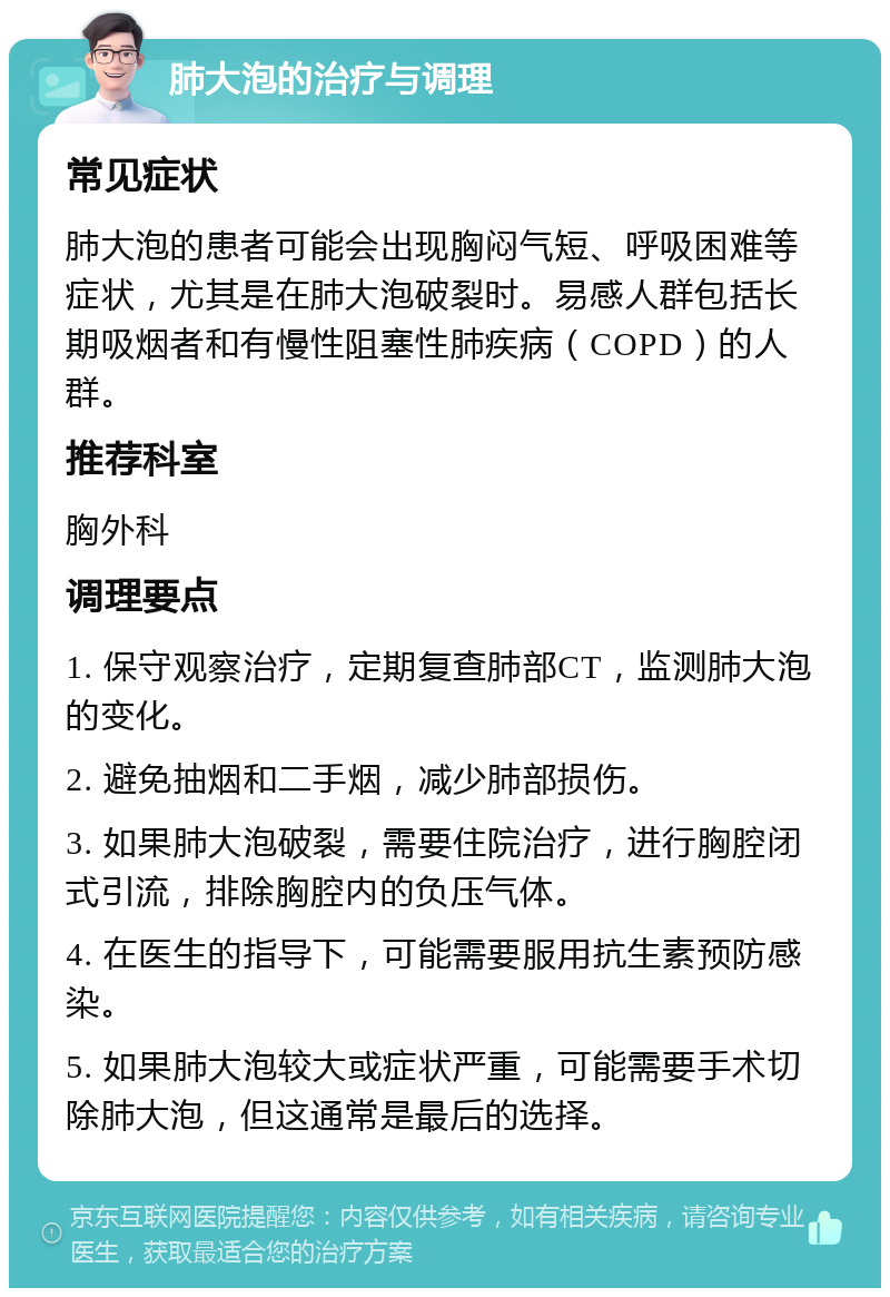 肺大泡的治疗与调理 常见症状 肺大泡的患者可能会出现胸闷气短、呼吸困难等症状，尤其是在肺大泡破裂时。易感人群包括长期吸烟者和有慢性阻塞性肺疾病（COPD）的人群。 推荐科室 胸外科 调理要点 1. 保守观察治疗，定期复查肺部CT，监测肺大泡的变化。 2. 避免抽烟和二手烟，减少肺部损伤。 3. 如果肺大泡破裂，需要住院治疗，进行胸腔闭式引流，排除胸腔内的负压气体。 4. 在医生的指导下，可能需要服用抗生素预防感染。 5. 如果肺大泡较大或症状严重，可能需要手术切除肺大泡，但这通常是最后的选择。