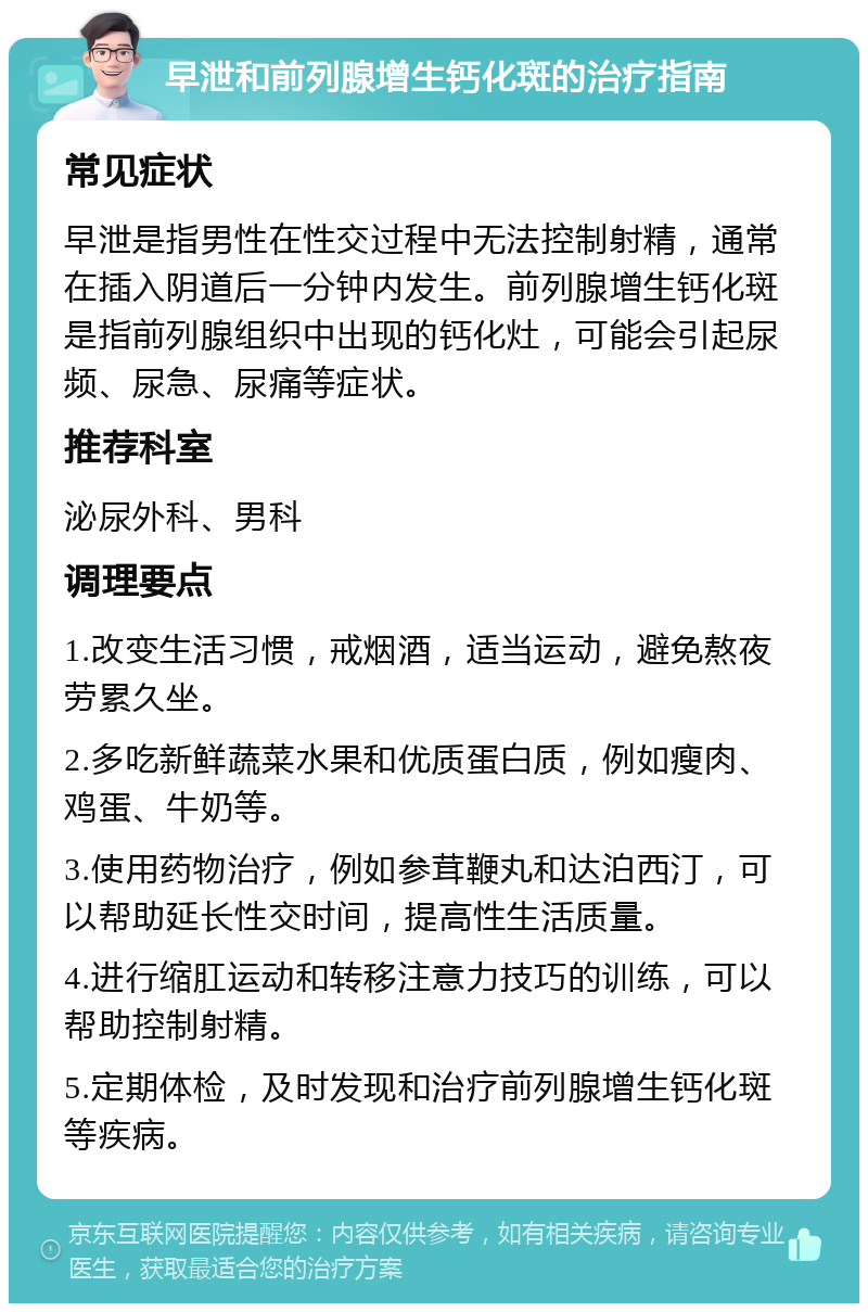 早泄和前列腺增生钙化斑的治疗指南 常见症状 早泄是指男性在性交过程中无法控制射精，通常在插入阴道后一分钟内发生。前列腺增生钙化斑是指前列腺组织中出现的钙化灶，可能会引起尿频、尿急、尿痛等症状。 推荐科室 泌尿外科、男科 调理要点 1.改变生活习惯，戒烟酒，适当运动，避免熬夜劳累久坐。 2.多吃新鲜蔬菜水果和优质蛋白质，例如瘦肉、鸡蛋、牛奶等。 3.使用药物治疗，例如参茸鞭丸和达泊西汀，可以帮助延长性交时间，提高性生活质量。 4.进行缩肛运动和转移注意力技巧的训练，可以帮助控制射精。 5.定期体检，及时发现和治疗前列腺增生钙化斑等疾病。