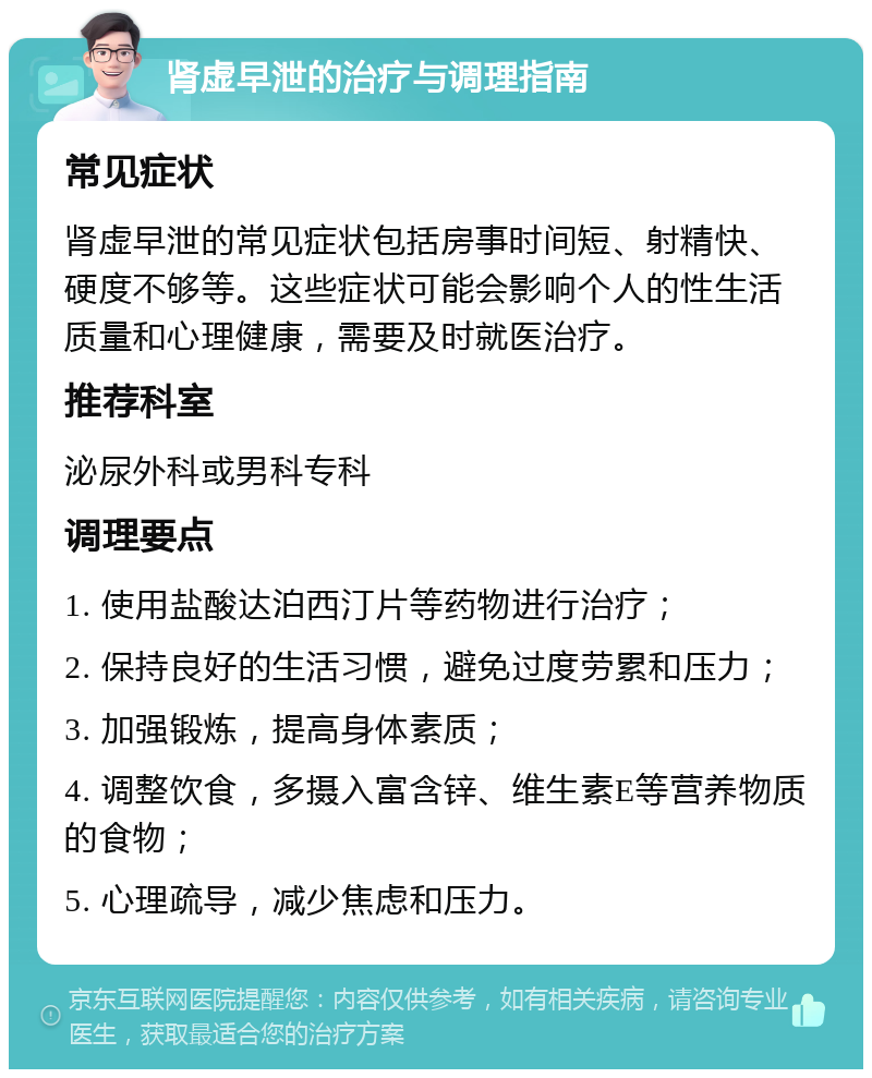 肾虚早泄的治疗与调理指南 常见症状 肾虚早泄的常见症状包括房事时间短、射精快、硬度不够等。这些症状可能会影响个人的性生活质量和心理健康，需要及时就医治疗。 推荐科室 泌尿外科或男科专科 调理要点 1. 使用盐酸达泊西汀片等药物进行治疗； 2. 保持良好的生活习惯，避免过度劳累和压力； 3. 加强锻炼，提高身体素质； 4. 调整饮食，多摄入富含锌、维生素E等营养物质的食物； 5. 心理疏导，减少焦虑和压力。