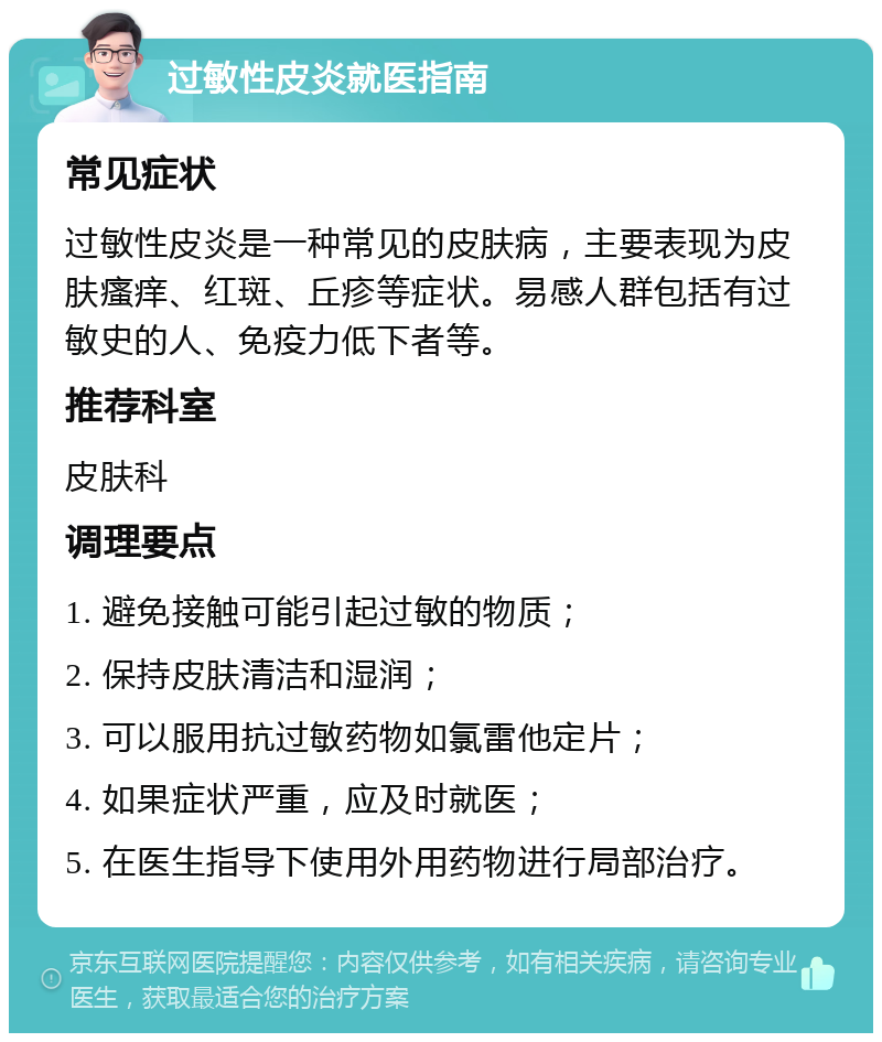 过敏性皮炎就医指南 常见症状 过敏性皮炎是一种常见的皮肤病，主要表现为皮肤瘙痒、红斑、丘疹等症状。易感人群包括有过敏史的人、免疫力低下者等。 推荐科室 皮肤科 调理要点 1. 避免接触可能引起过敏的物质； 2. 保持皮肤清洁和湿润； 3. 可以服用抗过敏药物如氯雷他定片； 4. 如果症状严重，应及时就医； 5. 在医生指导下使用外用药物进行局部治疗。