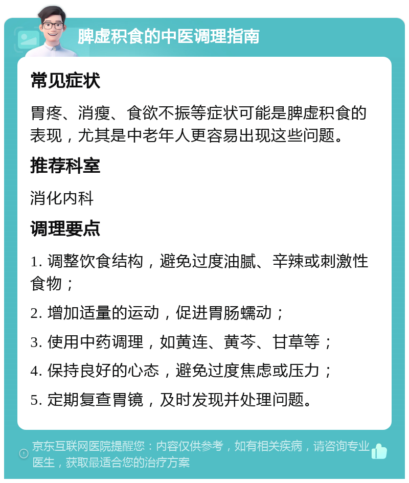 脾虚积食的中医调理指南 常见症状 胃疼、消瘦、食欲不振等症状可能是脾虚积食的表现，尤其是中老年人更容易出现这些问题。 推荐科室 消化内科 调理要点 1. 调整饮食结构，避免过度油腻、辛辣或刺激性食物； 2. 增加适量的运动，促进胃肠蠕动； 3. 使用中药调理，如黄连、黄芩、甘草等； 4. 保持良好的心态，避免过度焦虑或压力； 5. 定期复查胃镜，及时发现并处理问题。