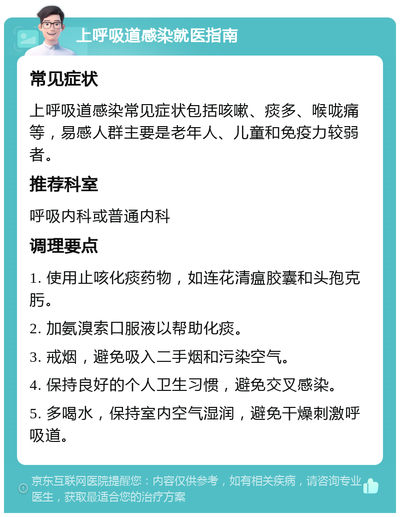 上呼吸道感染就医指南 常见症状 上呼吸道感染常见症状包括咳嗽、痰多、喉咙痛等，易感人群主要是老年人、儿童和免疫力较弱者。 推荐科室 呼吸内科或普通内科 调理要点 1. 使用止咳化痰药物，如连花清瘟胶囊和头孢克肟。 2. 加氨溴索口服液以帮助化痰。 3. 戒烟，避免吸入二手烟和污染空气。 4. 保持良好的个人卫生习惯，避免交叉感染。 5. 多喝水，保持室内空气湿润，避免干燥刺激呼吸道。