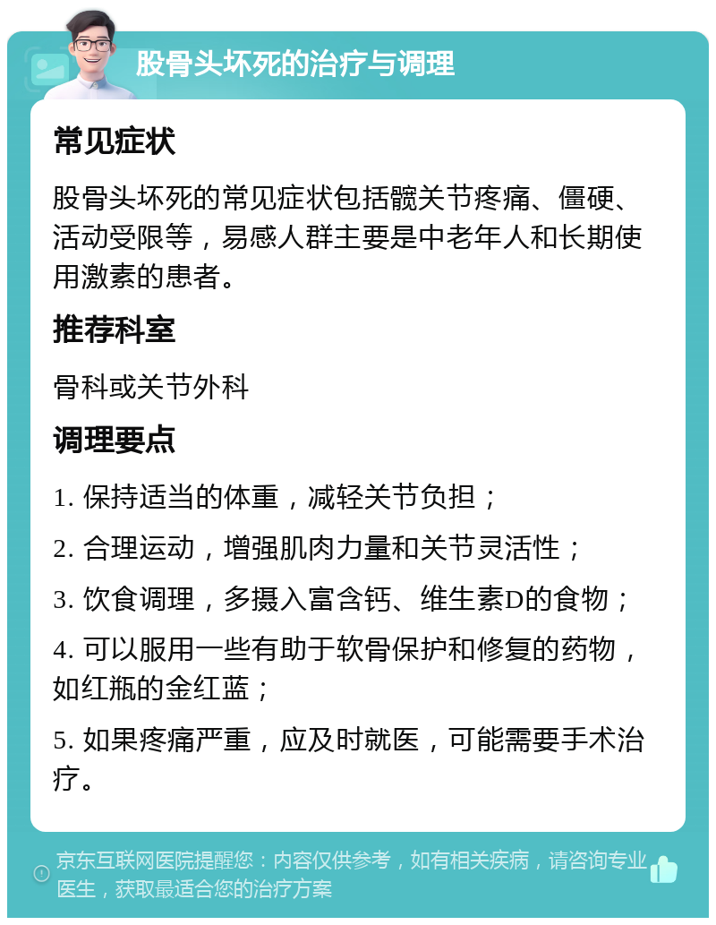 股骨头坏死的治疗与调理 常见症状 股骨头坏死的常见症状包括髋关节疼痛、僵硬、活动受限等，易感人群主要是中老年人和长期使用激素的患者。 推荐科室 骨科或关节外科 调理要点 1. 保持适当的体重，减轻关节负担； 2. 合理运动，增强肌肉力量和关节灵活性； 3. 饮食调理，多摄入富含钙、维生素D的食物； 4. 可以服用一些有助于软骨保护和修复的药物，如红瓶的金红蓝； 5. 如果疼痛严重，应及时就医，可能需要手术治疗。