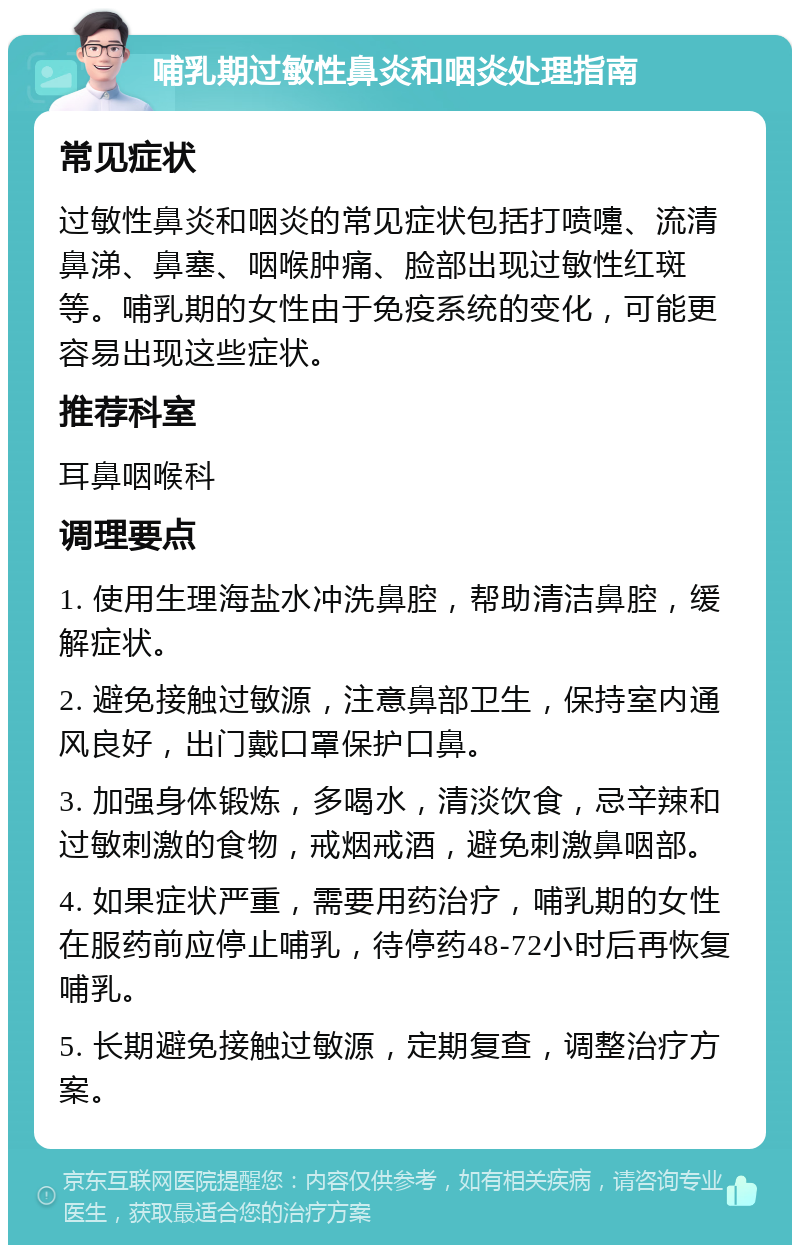 哺乳期过敏性鼻炎和咽炎处理指南 常见症状 过敏性鼻炎和咽炎的常见症状包括打喷嚏、流清鼻涕、鼻塞、咽喉肿痛、脸部出现过敏性红斑等。哺乳期的女性由于免疫系统的变化，可能更容易出现这些症状。 推荐科室 耳鼻咽喉科 调理要点 1. 使用生理海盐水冲洗鼻腔，帮助清洁鼻腔，缓解症状。 2. 避免接触过敏源，注意鼻部卫生，保持室内通风良好，出门戴口罩保护口鼻。 3. 加强身体锻炼，多喝水，清淡饮食，忌辛辣和过敏刺激的食物，戒烟戒酒，避免刺激鼻咽部。 4. 如果症状严重，需要用药治疗，哺乳期的女性在服药前应停止哺乳，待停药48-72小时后再恢复哺乳。 5. 长期避免接触过敏源，定期复查，调整治疗方案。