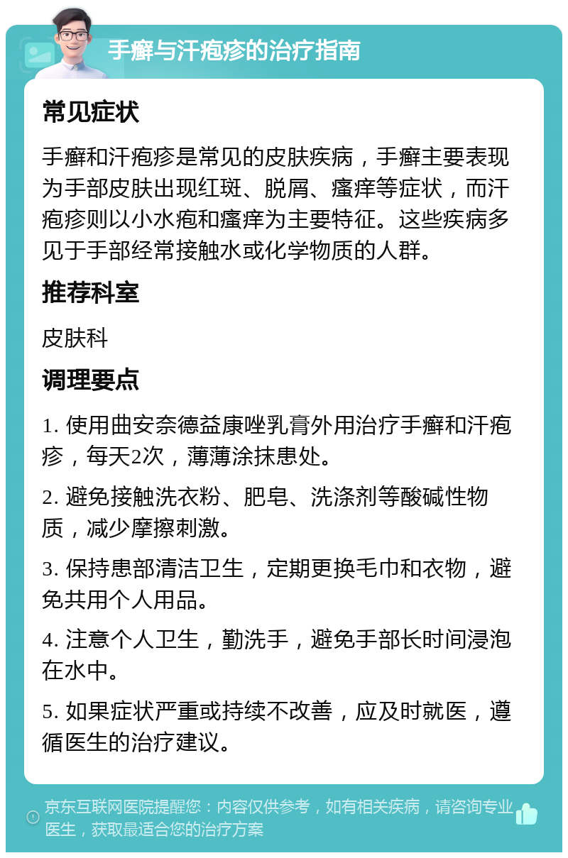 手癣与汗疱疹的治疗指南 常见症状 手癣和汗疱疹是常见的皮肤疾病，手癣主要表现为手部皮肤出现红斑、脱屑、瘙痒等症状，而汗疱疹则以小水疱和瘙痒为主要特征。这些疾病多见于手部经常接触水或化学物质的人群。 推荐科室 皮肤科 调理要点 1. 使用曲安奈德益康唑乳膏外用治疗手癣和汗疱疹，每天2次，薄薄涂抹患处。 2. 避免接触洗衣粉、肥皂、洗涤剂等酸碱性物质，减少摩擦刺激。 3. 保持患部清洁卫生，定期更换毛巾和衣物，避免共用个人用品。 4. 注意个人卫生，勤洗手，避免手部长时间浸泡在水中。 5. 如果症状严重或持续不改善，应及时就医，遵循医生的治疗建议。