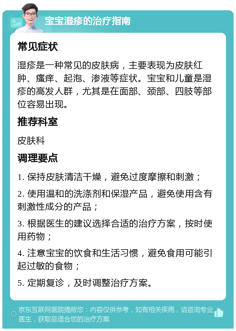 宝宝湿疹的治疗指南 常见症状 湿疹是一种常见的皮肤病，主要表现为皮肤红肿、瘙痒、起泡、渗液等症状。宝宝和儿童是湿疹的高发人群，尤其是在面部、颈部、四肢等部位容易出现。 推荐科室 皮肤科 调理要点 1. 保持皮肤清洁干燥，避免过度摩擦和刺激； 2. 使用温和的洗涤剂和保湿产品，避免使用含有刺激性成分的产品； 3. 根据医生的建议选择合适的治疗方案，按时使用药物； 4. 注意宝宝的饮食和生活习惯，避免食用可能引起过敏的食物； 5. 定期复诊，及时调整治疗方案。