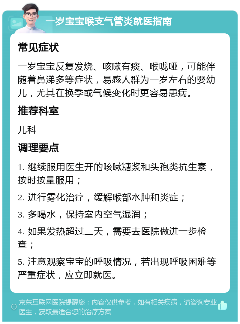 一岁宝宝喉支气管炎就医指南 常见症状 一岁宝宝反复发烧、咳嗽有痰、喉咙哑，可能伴随着鼻涕多等症状，易感人群为一岁左右的婴幼儿，尤其在换季或气候变化时更容易患病。 推荐科室 儿科 调理要点 1. 继续服用医生开的咳嗽糖浆和头孢类抗生素，按时按量服用； 2. 进行雾化治疗，缓解喉部水肿和炎症； 3. 多喝水，保持室内空气湿润； 4. 如果发热超过三天，需要去医院做进一步检查； 5. 注意观察宝宝的呼吸情况，若出现呼吸困难等严重症状，应立即就医。