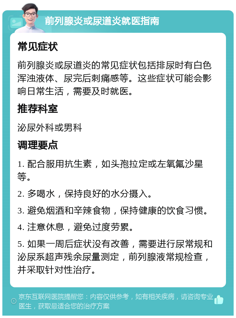 前列腺炎或尿道炎就医指南 常见症状 前列腺炎或尿道炎的常见症状包括排尿时有白色浑浊液体、尿完后刺痛感等。这些症状可能会影响日常生活，需要及时就医。 推荐科室 泌尿外科或男科 调理要点 1. 配合服用抗生素，如头孢拉定或左氧氟沙星等。 2. 多喝水，保持良好的水分摄入。 3. 避免烟酒和辛辣食物，保持健康的饮食习惯。 4. 注意休息，避免过度劳累。 5. 如果一周后症状没有改善，需要进行尿常规和泌尿系超声残余尿量测定，前列腺液常规检查，并采取针对性治疗。