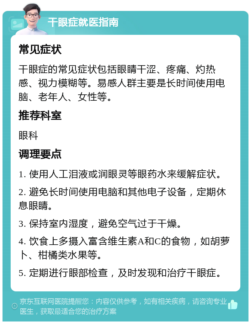 干眼症就医指南 常见症状 干眼症的常见症状包括眼睛干涩、疼痛、灼热感、视力模糊等。易感人群主要是长时间使用电脑、老年人、女性等。 推荐科室 眼科 调理要点 1. 使用人工泪液或润眼灵等眼药水来缓解症状。 2. 避免长时间使用电脑和其他电子设备，定期休息眼睛。 3. 保持室内湿度，避免空气过于干燥。 4. 饮食上多摄入富含维生素A和C的食物，如胡萝卜、柑橘类水果等。 5. 定期进行眼部检查，及时发现和治疗干眼症。