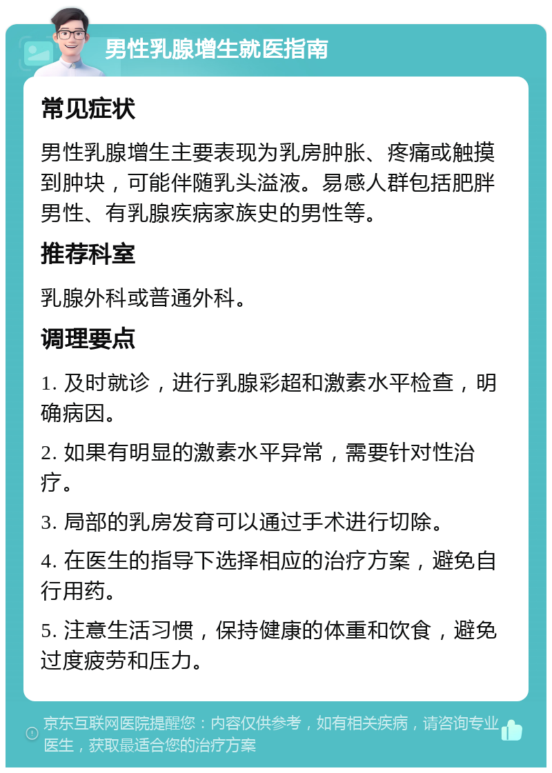 男性乳腺增生就医指南 常见症状 男性乳腺增生主要表现为乳房肿胀、疼痛或触摸到肿块，可能伴随乳头溢液。易感人群包括肥胖男性、有乳腺疾病家族史的男性等。 推荐科室 乳腺外科或普通外科。 调理要点 1. 及时就诊，进行乳腺彩超和激素水平检查，明确病因。 2. 如果有明显的激素水平异常，需要针对性治疗。 3. 局部的乳房发育可以通过手术进行切除。 4. 在医生的指导下选择相应的治疗方案，避免自行用药。 5. 注意生活习惯，保持健康的体重和饮食，避免过度疲劳和压力。