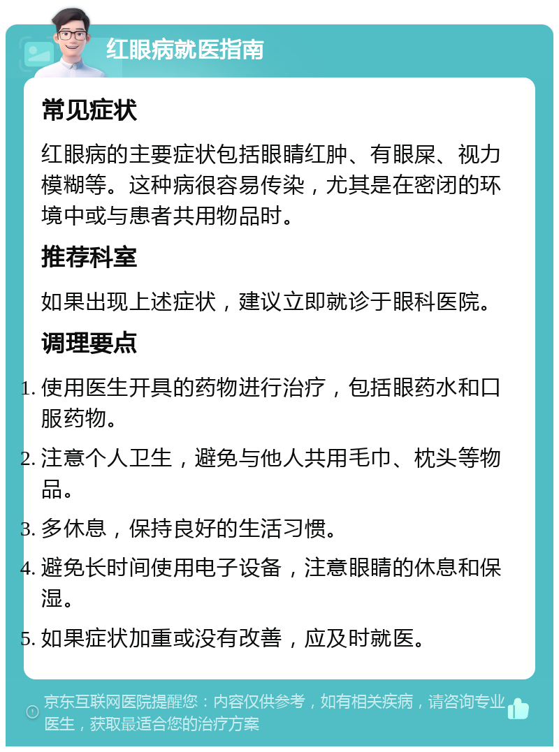 红眼病就医指南 常见症状 红眼病的主要症状包括眼睛红肿、有眼屎、视力模糊等。这种病很容易传染，尤其是在密闭的环境中或与患者共用物品时。 推荐科室 如果出现上述症状，建议立即就诊于眼科医院。 调理要点 使用医生开具的药物进行治疗，包括眼药水和口服药物。 注意个人卫生，避免与他人共用毛巾、枕头等物品。 多休息，保持良好的生活习惯。 避免长时间使用电子设备，注意眼睛的休息和保湿。 如果症状加重或没有改善，应及时就医。