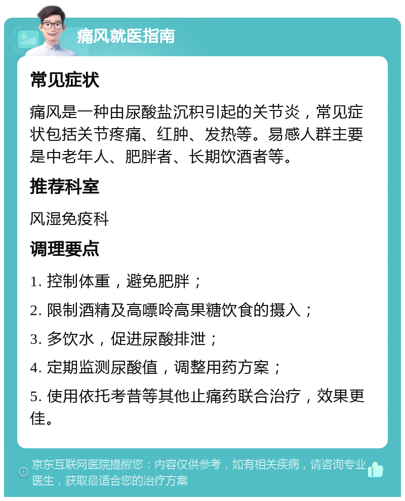 痛风就医指南 常见症状 痛风是一种由尿酸盐沉积引起的关节炎，常见症状包括关节疼痛、红肿、发热等。易感人群主要是中老年人、肥胖者、长期饮酒者等。 推荐科室 风湿免疫科 调理要点 1. 控制体重，避免肥胖； 2. 限制酒精及高嘌呤高果糖饮食的摄入； 3. 多饮水，促进尿酸排泄； 4. 定期监测尿酸值，调整用药方案； 5. 使用依托考昔等其他止痛药联合治疗，效果更佳。