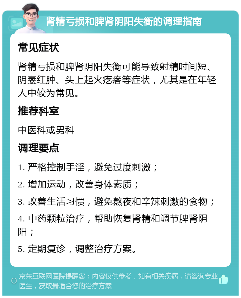 肾精亏损和脾肾阴阳失衡的调理指南 常见症状 肾精亏损和脾肾阴阳失衡可能导致射精时间短、阴囊红肿、头上起火疙瘩等症状，尤其是在年轻人中较为常见。 推荐科室 中医科或男科 调理要点 1. 严格控制手淫，避免过度刺激； 2. 增加运动，改善身体素质； 3. 改善生活习惯，避免熬夜和辛辣刺激的食物； 4. 中药颗粒治疗，帮助恢复肾精和调节脾肾阴阳； 5. 定期复诊，调整治疗方案。