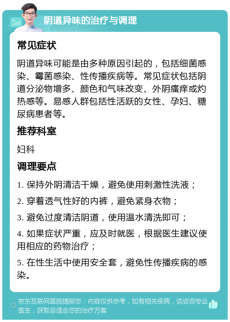 阴道异味的治疗与调理 常见症状 阴道异味可能是由多种原因引起的，包括细菌感染、霉菌感染、性传播疾病等。常见症状包括阴道分泌物增多、颜色和气味改变、外阴瘙痒或灼热感等。易感人群包括性活跃的女性、孕妇、糖尿病患者等。 推荐科室 妇科 调理要点 1. 保持外阴清洁干燥，避免使用刺激性洗液； 2. 穿着透气性好的内裤，避免紧身衣物； 3. 避免过度清洁阴道，使用温水清洗即可； 4. 如果症状严重，应及时就医，根据医生建议使用相应的药物治疗； 5. 在性生活中使用安全套，避免性传播疾病的感染。