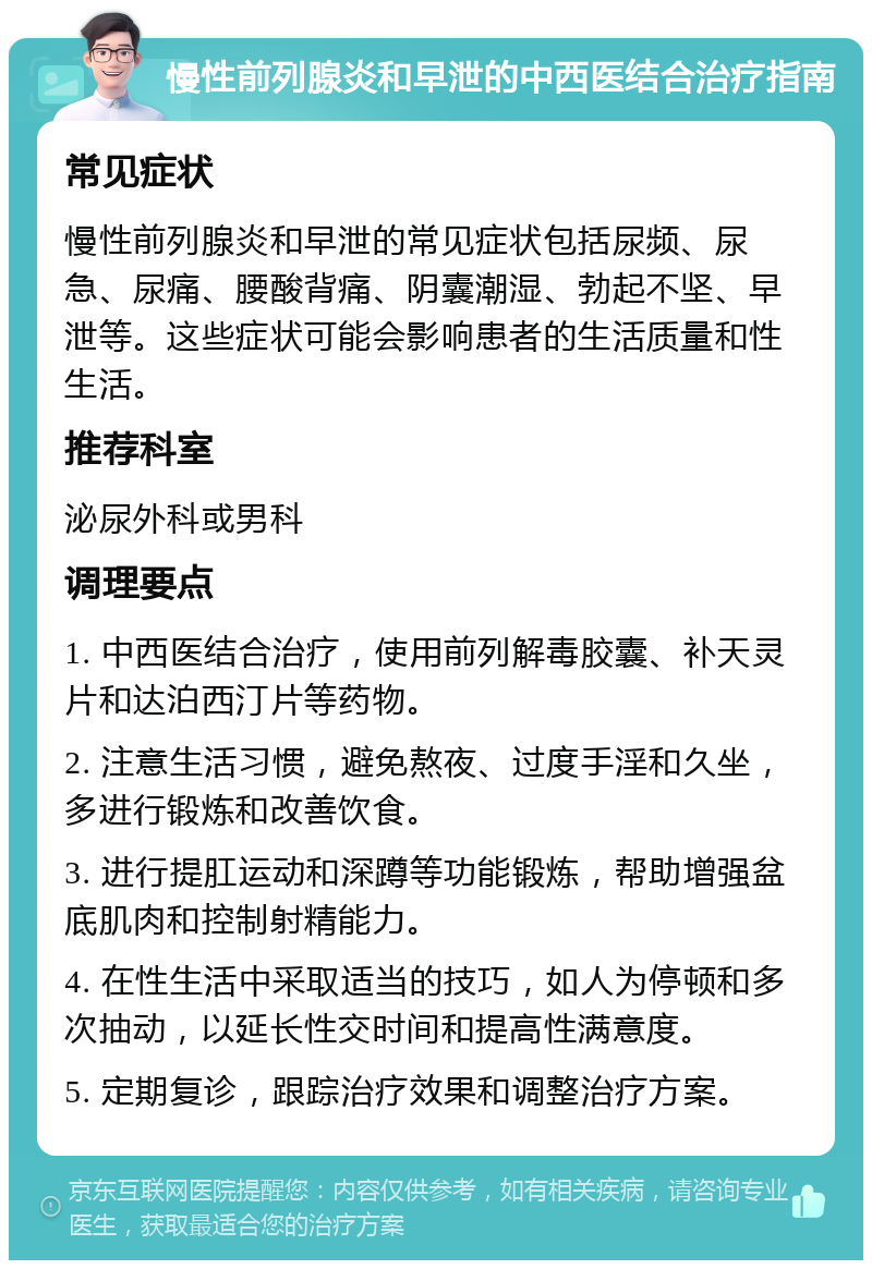 慢性前列腺炎和早泄的中西医结合治疗指南 常见症状 慢性前列腺炎和早泄的常见症状包括尿频、尿急、尿痛、腰酸背痛、阴囊潮湿、勃起不坚、早泄等。这些症状可能会影响患者的生活质量和性生活。 推荐科室 泌尿外科或男科 调理要点 1. 中西医结合治疗，使用前列解毒胶囊、补天灵片和达泊西汀片等药物。 2. 注意生活习惯，避免熬夜、过度手淫和久坐，多进行锻炼和改善饮食。 3. 进行提肛运动和深蹲等功能锻炼，帮助增强盆底肌肉和控制射精能力。 4. 在性生活中采取适当的技巧，如人为停顿和多次抽动，以延长性交时间和提高性满意度。 5. 定期复诊，跟踪治疗效果和调整治疗方案。