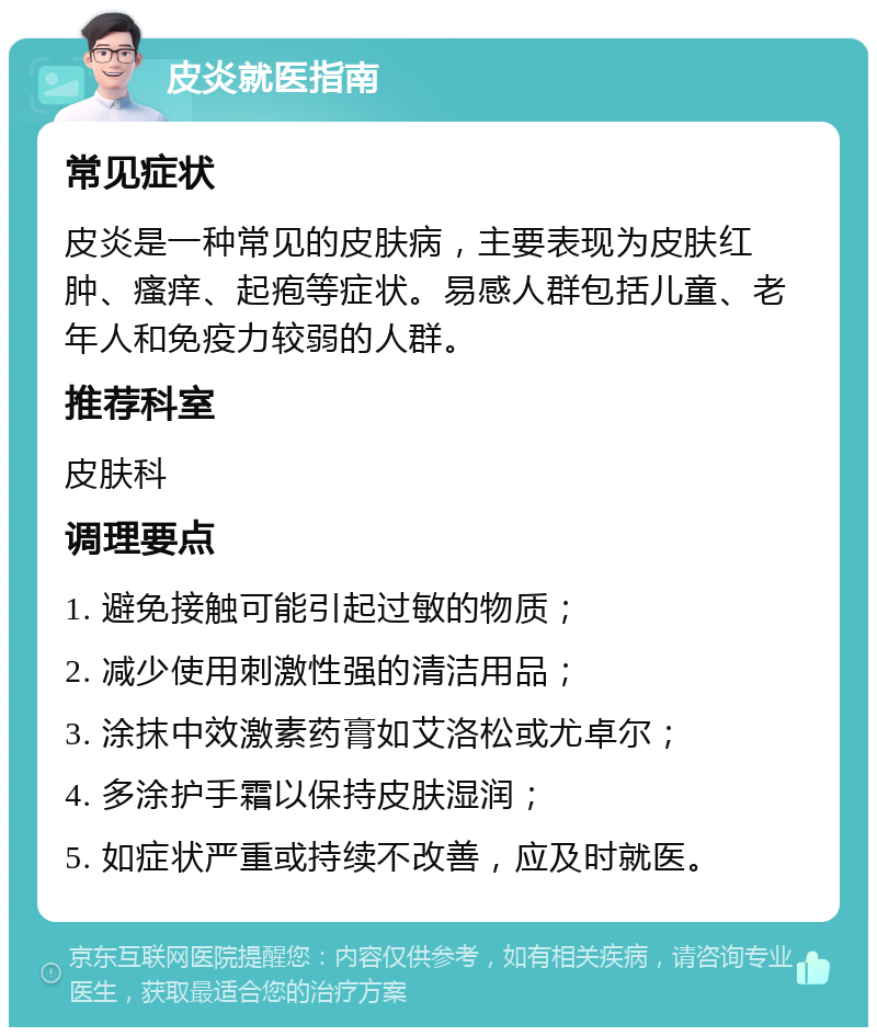 皮炎就医指南 常见症状 皮炎是一种常见的皮肤病，主要表现为皮肤红肿、瘙痒、起疱等症状。易感人群包括儿童、老年人和免疫力较弱的人群。 推荐科室 皮肤科 调理要点 1. 避免接触可能引起过敏的物质； 2. 减少使用刺激性强的清洁用品； 3. 涂抹中效激素药膏如艾洛松或尤卓尔； 4. 多涂护手霜以保持皮肤湿润； 5. 如症状严重或持续不改善，应及时就医。