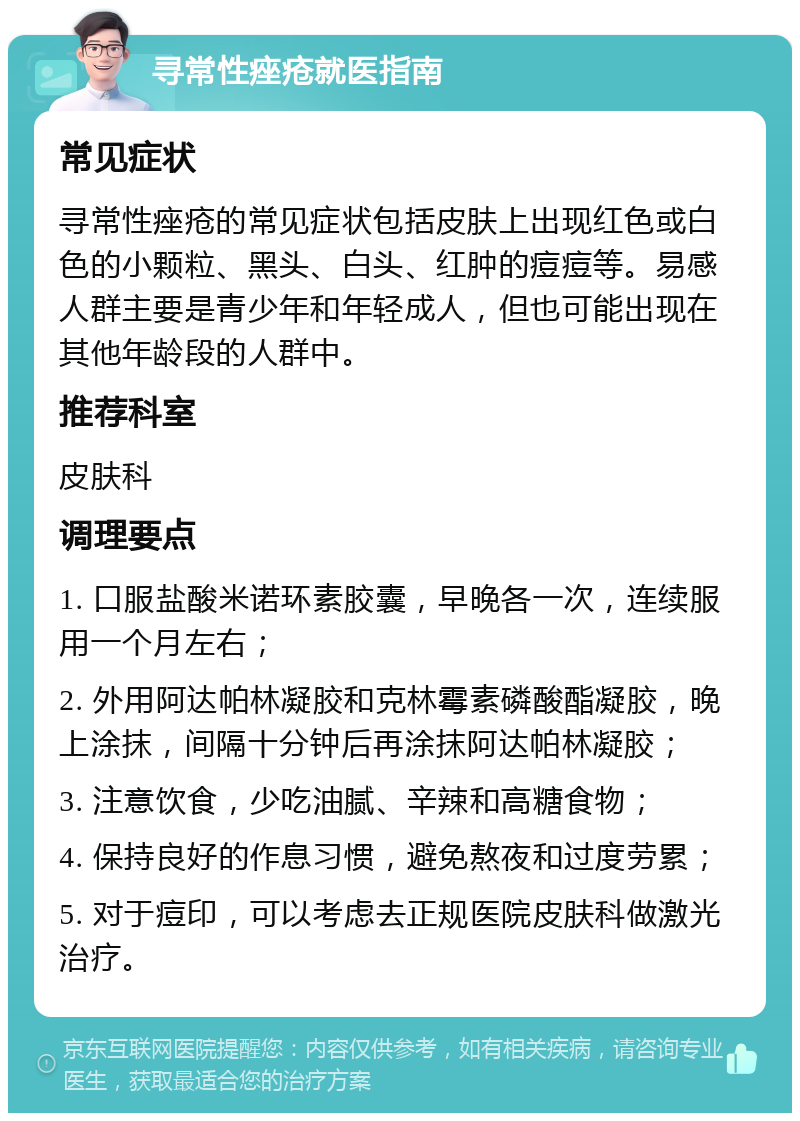 寻常性痤疮就医指南 常见症状 寻常性痤疮的常见症状包括皮肤上出现红色或白色的小颗粒、黑头、白头、红肿的痘痘等。易感人群主要是青少年和年轻成人，但也可能出现在其他年龄段的人群中。 推荐科室 皮肤科 调理要点 1. 口服盐酸米诺环素胶囊，早晚各一次，连续服用一个月左右； 2. 外用阿达帕林凝胶和克林霉素磷酸酯凝胶，晚上涂抹，间隔十分钟后再涂抹阿达帕林凝胶； 3. 注意饮食，少吃油腻、辛辣和高糖食物； 4. 保持良好的作息习惯，避免熬夜和过度劳累； 5. 对于痘印，可以考虑去正规医院皮肤科做激光治疗。