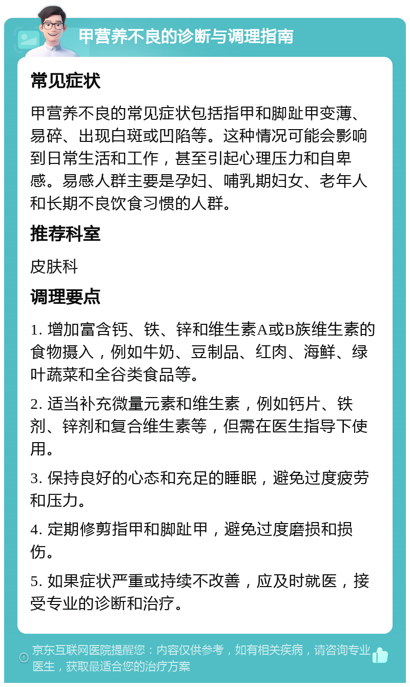 甲营养不良的诊断与调理指南 常见症状 甲营养不良的常见症状包括指甲和脚趾甲变薄、易碎、出现白斑或凹陷等。这种情况可能会影响到日常生活和工作，甚至引起心理压力和自卑感。易感人群主要是孕妇、哺乳期妇女、老年人和长期不良饮食习惯的人群。 推荐科室 皮肤科 调理要点 1. 增加富含钙、铁、锌和维生素A或B族维生素的食物摄入，例如牛奶、豆制品、红肉、海鲜、绿叶蔬菜和全谷类食品等。 2. 适当补充微量元素和维生素，例如钙片、铁剂、锌剂和复合维生素等，但需在医生指导下使用。 3. 保持良好的心态和充足的睡眠，避免过度疲劳和压力。 4. 定期修剪指甲和脚趾甲，避免过度磨损和损伤。 5. 如果症状严重或持续不改善，应及时就医，接受专业的诊断和治疗。