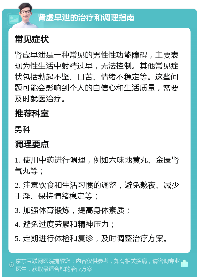 肾虚早泄的治疗和调理指南 常见症状 肾虚早泄是一种常见的男性性功能障碍，主要表现为性生活中射精过早，无法控制。其他常见症状包括勃起不坚、口苦、情绪不稳定等。这些问题可能会影响到个人的自信心和生活质量，需要及时就医治疗。 推荐科室 男科 调理要点 1. 使用中药进行调理，例如六味地黄丸、金匮肾气丸等； 2. 注意饮食和生活习惯的调整，避免熬夜、减少手淫、保持情绪稳定等； 3. 加强体育锻炼，提高身体素质； 4. 避免过度劳累和精神压力； 5. 定期进行体检和复诊，及时调整治疗方案。