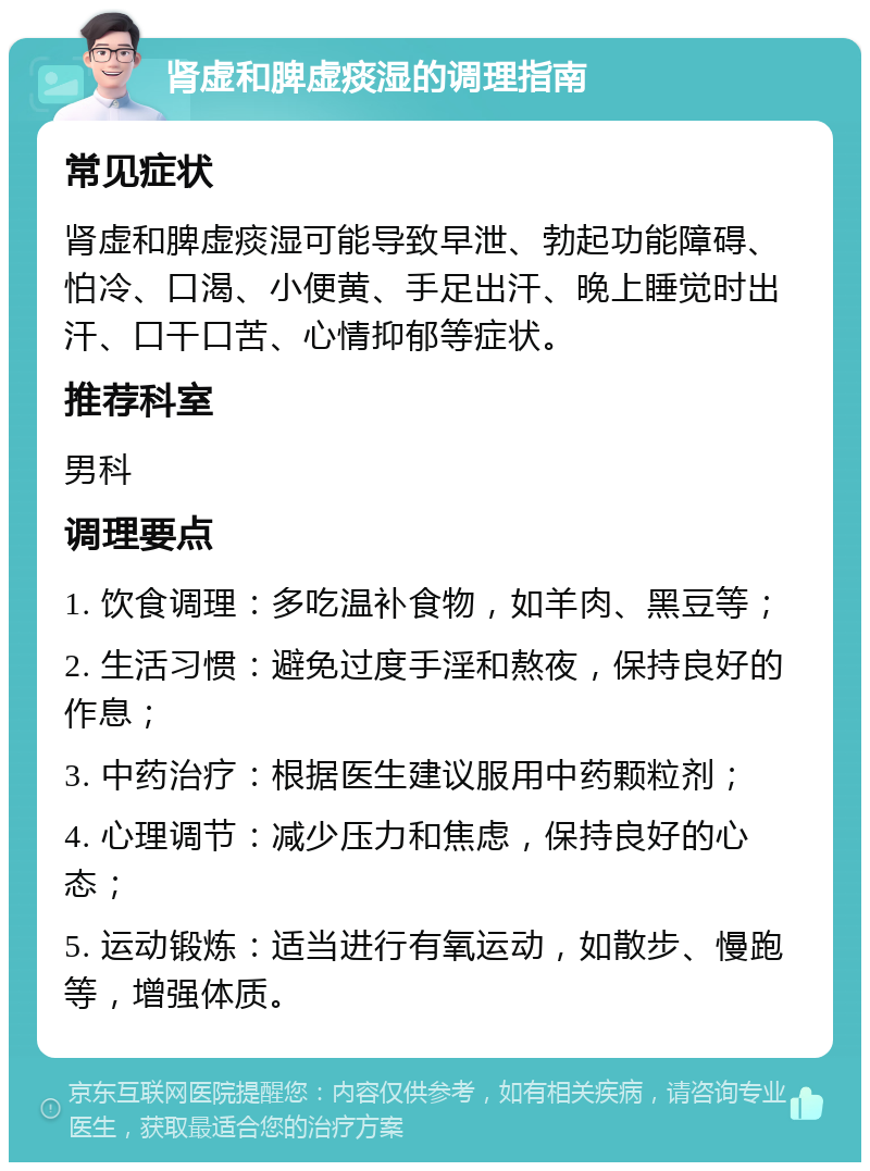 肾虚和脾虚痰湿的调理指南 常见症状 肾虚和脾虚痰湿可能导致早泄、勃起功能障碍、怕冷、口渴、小便黄、手足出汗、晚上睡觉时出汗、口干口苦、心情抑郁等症状。 推荐科室 男科 调理要点 1. 饮食调理：多吃温补食物，如羊肉、黑豆等； 2. 生活习惯：避免过度手淫和熬夜，保持良好的作息； 3. 中药治疗：根据医生建议服用中药颗粒剂； 4. 心理调节：减少压力和焦虑，保持良好的心态； 5. 运动锻炼：适当进行有氧运动，如散步、慢跑等，增强体质。