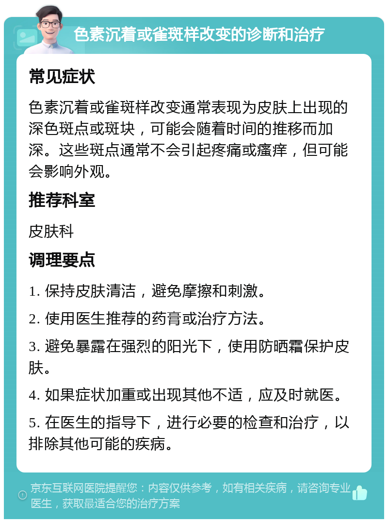 色素沉着或雀斑样改变的诊断和治疗 常见症状 色素沉着或雀斑样改变通常表现为皮肤上出现的深色斑点或斑块，可能会随着时间的推移而加深。这些斑点通常不会引起疼痛或瘙痒，但可能会影响外观。 推荐科室 皮肤科 调理要点 1. 保持皮肤清洁，避免摩擦和刺激。 2. 使用医生推荐的药膏或治疗方法。 3. 避免暴露在强烈的阳光下，使用防晒霜保护皮肤。 4. 如果症状加重或出现其他不适，应及时就医。 5. 在医生的指导下，进行必要的检查和治疗，以排除其他可能的疾病。