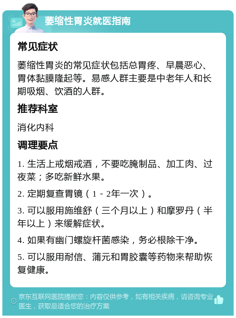 萎缩性胃炎就医指南 常见症状 萎缩性胃炎的常见症状包括总胃疼、早晨恶心、胃体黏膜隆起等。易感人群主要是中老年人和长期吸烟、饮酒的人群。 推荐科室 消化内科 调理要点 1. 生活上戒烟戒酒，不要吃腌制品、加工肉、过夜菜；多吃新鲜水果。 2. 定期复查胃镜（1－2年一次）。 3. 可以服用施维舒（三个月以上）和摩罗丹（半年以上）来缓解症状。 4. 如果有幽门螺旋杆菌感染，务必根除干净。 5. 可以服用耐信、蒲元和胃胶囊等药物来帮助恢复健康。