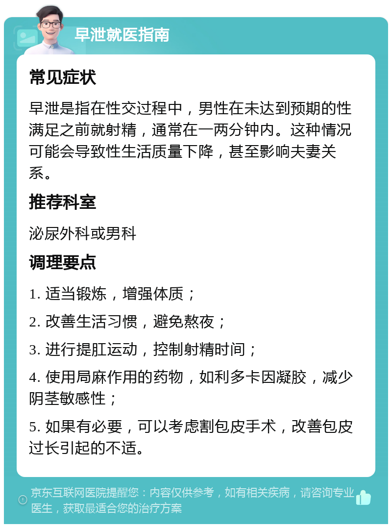 早泄就医指南 常见症状 早泄是指在性交过程中，男性在未达到预期的性满足之前就射精，通常在一两分钟内。这种情况可能会导致性生活质量下降，甚至影响夫妻关系。 推荐科室 泌尿外科或男科 调理要点 1. 适当锻炼，增强体质； 2. 改善生活习惯，避免熬夜； 3. 进行提肛运动，控制射精时间； 4. 使用局麻作用的药物，如利多卡因凝胶，减少阴茎敏感性； 5. 如果有必要，可以考虑割包皮手术，改善包皮过长引起的不适。