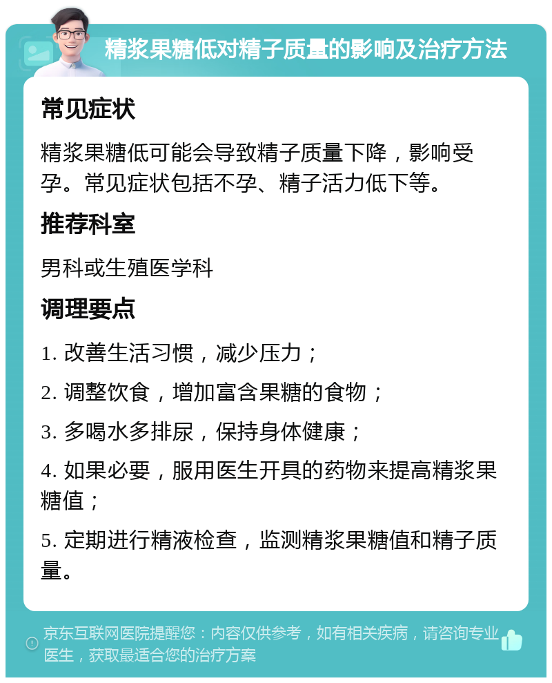 精浆果糖低对精子质量的影响及治疗方法 常见症状 精浆果糖低可能会导致精子质量下降，影响受孕。常见症状包括不孕、精子活力低下等。 推荐科室 男科或生殖医学科 调理要点 1. 改善生活习惯，减少压力； 2. 调整饮食，增加富含果糖的食物； 3. 多喝水多排尿，保持身体健康； 4. 如果必要，服用医生开具的药物来提高精浆果糖值； 5. 定期进行精液检查，监测精浆果糖值和精子质量。