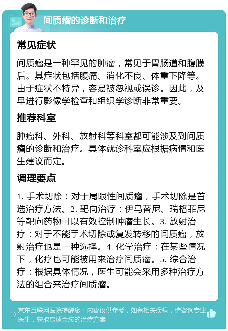 间质瘤的诊断和治疗 常见症状 间质瘤是一种罕见的肿瘤，常见于胃肠道和腹膜后。其症状包括腹痛、消化不良、体重下降等。由于症状不特异，容易被忽视或误诊。因此，及早进行影像学检查和组织学诊断非常重要。 推荐科室 肿瘤科、外科、放射科等科室都可能涉及到间质瘤的诊断和治疗。具体就诊科室应根据病情和医生建议而定。 调理要点 1. 手术切除：对于局限性间质瘤，手术切除是首选治疗方法。2. 靶向治疗：伊马替尼、瑞格菲尼等靶向药物可以有效控制肿瘤生长。3. 放射治疗：对于不能手术切除或复发转移的间质瘤，放射治疗也是一种选择。4. 化学治疗：在某些情况下，化疗也可能被用来治疗间质瘤。5. 综合治疗：根据具体情况，医生可能会采用多种治疗方法的组合来治疗间质瘤。